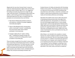 Aligned with the Joan Ganz Cooney Center’s mission to           Creative Director, Erin Reilly and advised by USC Annenberg
study the relationship between digital media and the devel-     Professor Henry Jenkins. This design guide also incorporates
opmental needs of children ages 5 to 11, our suggestions        our experiences discussing transmedia storytelling, play,
for building transmedia play experiences target this age        and performance with scholars, researchers, educators, and
range, itself quite diverse. The guiding principles below may   children’s media industry professionals at various children’s
also be a useful starting point for those designing trans-      media and transmedia conferences and meetings.
media play experiences for older or younger groups. Our
principles are summarized by three core themes:                 We believe that children have much to add to the process
                                                                of developing exciting and personally meaningful trans-
  1.	 Play Partners Relationships between producers             media play experiences. Young people can contribute to
      and audiences; conditions for people engaging in          the socio-technological design process in many valuable
      transmedia play together                                  ways through a variety of age-appropriate methods (Druin,
                                                                1999). More work must be done to develop and refine best
  2.	 Places to Play Metaphorically, meaning places             practices for supporting children’s roles as users, testers,
      within a transmedia “universe”; and physically,           informants, and design partners (Druin, 2002) at the inter-
      the environments within which children                    section of participatory culture, participatory learning, and
      participate in transmedia play                            participatory design.

  3.	 Paradigm-shifting Play Or “pattern-shifting               What follows is not intended to be complete or compre-
      play”—modifying pre-existing concepts and                 hensive, but a work-in-progress to which we invite further
      routines to maximize the lasting positive impact          reflection and refinement. Not all of these design principles
      of children’s transmedia play                             must be present in a children’s transmedia play experience
                                                                for learning to occur. However, each component focuses
These principles emerged from the authors’ various experi-      on an important part of the process of making a media text
ences researching and developing experimental, small-scale      “transmediated” and the challenges in producing a trans-
transmedia play experiences. For nearly two years, we had       media play experience whose “final product” will continu-
a regular series of discussions about the relationship be-      ally evolve in the minds, hands, and hearts of audiences.
tween transmedia and learning as part of the USC Annen-
berg Innovation Lab’s Children, Youth, and Media Research-
Design Track, led by the Annenberg Innovation Lab’s



                                                                                                                                29
 