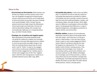 Places to Play
   •	Environment as third teacher. While teachers and           •	Accessible play places. In both online and offline
     families are children’s primary mentors early in their       play, it is important not only to make the content of
     lives, the thoughtful arrangement of physical space          transmedia play experiences accessible for children
     around a child and around her/his use of media (both         of all abilities, but also to provide a variety of low and
     at home and school) can provoke new ways of looking          high tech tools that enable participation, creation, and
     at the world (Caldwell, 1997). Consider how the              contribution (Alper, Hourcade, & Gilutz, 2012). Make
     physical environment might impact the effectiveness          space for difference in participation online and offline
     of learning through transmedia play in formal and            spaces, including grade-level differences, a range of
     informal educational settings. Also consider how             linguistic backgrounds, and budgetary constraints on
     transmedia play might pop up in unexpected places            schools, families, and communities.
     (e.g., see Caine’s Arcade, below).
                                                                •	Mobility matters. Designers of transmedia play
   •	Strategic mix of positive and negative space.                experiences should be aware of how people spend
     More participatory transmedia properties build               time with media—and if that time is on the go or
     rich worlds for audiences to explore, but minimally          spent in a fixed location. In the Joan Ganz Cooney
     participatory ones leave little opportunity for children     Center’s report on joint media engagement (2011),
     to cause any personally meaningful change or test            authors Takeuchi and Stevens describe the need
     their ever-evolving theories about how the world             for designers to understand the “fit” of any new
     works. Look for “hooks” or ways for less engaged             platform within families’ existing practices. They
     users to focus on dense pre-established narratives           emphasize that technologies must “easily slot
     that hint at later engagement (or “positive space”),         into existing routines, parent work schedules, and
     and for more engaged users to fill in the “negative          classroom practices” (p. 48). Mobile technologies
     space” with their own missing pieces or build out on         are increasingly a part of these practices, as well as
     provided materials (Laurel, 2001; Long, 2007).               many others that are part of families’ everyday lives-
                                                                  -including play. Transmedia play experiences that are
                                                                  flexible and mobile are best able to fit within diverse
                                                                  family practices, routines, and play spaces.




                                                                                                                               31
 