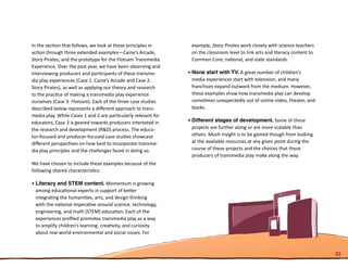 In the section that follows, we look at these principles in      example, Story Pirates work closely with science teachers
action through three extended examples—Caine’s Arcade,           on the classroom level to link arts and literacy content to
Story Pirates, and the prototype for the Flotsam Transmedia      Common Core, national, and state standards.
Experience. Over the past year, we have been observing and
interviewing producers and participants of these transme-       •	None start with TV. A great number of children’s
dia play experiences (Case 1: Caine’s Arcade and Case 2:          media experiences start with television, and many
Story Pirates), as well as applying our theory and research       franchises expand outward from the medium. However,
to the practice of making a transmedia play experience            these examples show how transmedia play can develop
ourselves (Case 3: Flotsam). Each of the three case studies       sometimes unexpectedly out of online video, theater, and
described below represents a different approach to trans-         books.
media play. While Cases 1 and 2 are particularly relevant for
educators, Case 3 is geared towards producers interested in     •	Different stages of development. Some of these
the research and development (R&D) process. The educa-            projects are further along or are more scalable than
tor-focused and producer-focused case studies showcase            others. Much insight is to be gained though from looking
different perspectives on how best to incorporate transme-        at the available resources at any given point during the
dia play principles and the challenges faced in doing so.         course of these projects and the choices that these
                                                                  producers of transmedia play make along the way.
We have chosen to include these examples because of the
following shared characteristics:

•	Literacy and STEM content. Momentum is growing
  among educational experts in support of better
  integrating the humanities, arts, and design thinking
  with the national imperative around science, technology,
  engineering, and math (STEM) education. Each of the
  experiences profiled promotes transmedia play as a way
  to amplify children’s learning, creativity, and curiosity
  about real world environmental and social issues. For



                                                                                                                               33
 