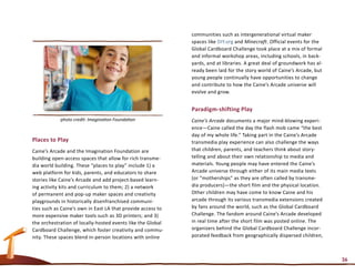 communities such as intergenerational virtual maker
                                                             spaces like DIY.org and Minecraft. Official events for the
                                                             Global Cardboard Challenge took place at a mix of formal
                                                             and informal workshop areas, including schools, in back-
                                                             yards, and at libraries. A great deal of groundwork has al-
                                                             ready been laid for the story world of Caine’s Arcade, but
                                                             young people continually have opportunities to change
                                                             and contribute to how the Caine’s Arcade universe will
                                                             evolve and grow.


                                                             Paradigm-shifting Play
            photo credit: Imagination Foundation             Caine’s Arcade documents a major mind-blowing experi-
                                                             ence—Caine called the day the flash mob came “the best
                                                             day of my whole life.” Taking part in the Caine’s Arcade
Places to Play                                               transmedia play experience can also challenge the ways
Caine’s Arcade and the Imagination Foundation are            that children, parents, and teachers think about story-
building open-access spaces that allow for rich transme-     telling and about their own relationship to media and
dia world building. These “places to play” include 1) a      materials. Young people may have entered the Caine’s
web platform for kids, parents, and educators to share       Arcade universe through either of its main media texts
stories like Caine’s Arcade and add project-based learn-     (or “motherships” as they are often called by transme-
ing activity kits and curriculum to them; 2) a network       dia producers)—the short film and the physical location.
of permanent and pop-up maker spaces and creativity          Other children may have come to know Caine and his
playgrounds in historically disenfranchised communi-         arcade through its various transmedia extensions created
ties such as Caine’s own in East LA that provide access to   by fans around the world, such as the Global Cardboard
more expensive maker tools such as 3D printers; and 3)       Challenge. The fandom around Caine’s Arcade developed
the orchestration of locally-hosted events like the Global   in real time after the short film was posted online. The
Cardboard Challenge, which foster creativity and commu-      organizers behind the Global Cardboard Challenge incor-
nity. These spaces blend in-person locations with online     porated feedback from geographically dispersed children,



                                                                                                                           36
 