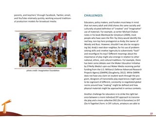 parents, and teachers’ through Facebook, Twitter, email,    Challenges
and YouTube relatively quickly, working around tradition-
al production models for broadcast media.                   Educators, policy makers, and funders must keep in mind
                                                            that not every adult and child shares the same socially and
                                                            culturally situated definition of “creative” and “imaginative”
                                                            use of materials. For example, as writer Michael Chabon
                                                            notes in his book Manhood for Amateurs (2009), most
                                                            people who have seen the film Toy Story would identify the
                                                            real boy, non-toy hero protagonist as Andy, the owner of
                                                            Woody and Buzz. However, shouldn’t we also be recogniz-
                                                            ing Sid, Andy’s next-door neighbor, for his use of problem-
                                                            solving skills and creative ingenuity to subversively “hack”
                                                            and reconfigure his toys? Different meanings about the
                                                            importance of play might also emerge in relation to other
                                                            national, ethnic, and cultural traditions. For example, there
                                                            has been some debate over the Maker Education Initiative
                                                            by O’Reilly Media’s spin-out Maker Media receiving partial
            photo credit: Imagination Foundation            funding from the U.S. Military’s Defense Advanced Research
                                                            Projects Agency (DARPA) (Dougherty, 2012). While DARPA
                                                            does not have any claim on student work through the pro-
                                                            gram, designers of transmedia play experiences might want
                                                            to be cognizant of different, constantly re-negotiated global
                                                            norms around how “making” might be defined and how
                                                            physical materials might be approached in various contexts.

                                                            Another challenge for educators is to strike the right bal-
                                                            ance between a more individual DIY approach to transme-
                                                            dia play and a more collective DIO (Do-It-Ourselves) or DIT
                                                            (Do-It-Together) form. In DIY culture, amateurs are able to



                                                                                                                             37
 