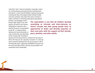 make their “own” cultural contribution using skills, materi-
als, and techniques previously exclusive to professionals
and experts. In their book DIY Media: Creating, Sharing and
Learning with New Technologies (2010), Michele Knobel
and Colin Lankshear write about DIY culture and what it
might contribute to reframing contemporary educational
practices and pedagogy. Caine’s
Arcade might appear to be a DIY         The expectation is not that all children develop
project, but parents and mentors        something so intricate and time-intensive as
still played an important roles—        Caine’s Arcade, but that young people have to
whether hands-on or purposefully opportunity to tinker and develop expertise at
hands-off—in helping children
develop and mature physically, so-
                                        their own pace with the support of their friends,
cially, emotionally, and cognitively. peers, families, and other adults.
Caine’s Arcade, both the physical
location and the documentary, is evidence for the value of
DIO or DIT. How we “do” education and what “it” is that we
value cannot be separated from the social context in which
learning takes place. Logistically, DIY/DIO/DIT processes can
be messy and experimental, and their documentation and
assessment more complicated.




                                                                                            38
 