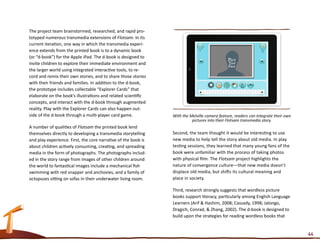 The project team brainstormed, researched, and rapid pro-
totyped numerous transmedia extensions of Flotsam. In its
current iteration, one way in which the transmedia experi-
ence extends from the printed book is to a dynamic book
(or “d-book”) for the Apple iPad. The d-book is designed to
invite children to explore their immediate environment and
the larger world using integrated interactive tools, to re-
cord and remix their own stories, and to share those stories
with their friends and families. In addition to the d-book,
the prototype includes collectable “Explorer Cards” that
elaborate on the book’s illustrations and related scientific
concepts, and interact with the d-book through augmented
reality. Play with the Explorer Cards can also happen out-
side of the d-book through a multi-player card game.            With the Melville camera feature, readers can integrate their own
                                                                          pictures into their Flotsam transmedia story.
A number of qualities of Flotsam the printed book lend
themselves directly to developing a transmedia storytelling     Second, the team thought it would be interesting to use
and play experience. First, the core narrative of the book is   new media to help tell the story about old media. In play
about children actively consuming, creating, and spreading      testing sessions, they learned that many young fans of the
media in the form of photographs. The photographs includ-       book were unfamiliar with the process of taking photos
ed in the story range from images of other children around      with physical film. The Flotsam project highlights the
the world to fantastical images include a mechanical fish       nature of convergence culture—that new media doesn’t
swimming with red snapper and anchovies, and a family of        displace old media, but shifts its cultural meaning and
octopuses sitting on sofas in their underwater living room.     place in society.

                                                                Third, research strongly suggests that wordless picture
                                                                books support literacy, particularly among English Language
                                                                Learners (Arif & Hashim, 2008; Cassady, 1998; Jalongo,
                                                                Dragich, Conrad, & Zhang, 2002). The d-book is designed to
                                                                build upon the strategies for reading wordless books that


                                                                                                                                    44
 