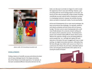 book, one idea was to animate an image of a crab to create
                                                               the appearance that its eyes were blinking. However, upon
                                                               consulting with the marine biology experts on the team, we
                                                               found out that crabs are physically unable to blink! Providing
                                                               scientifically accurate material within a fantastical narrative
                                                               is a challenging constraint. However, by carefully choosing
                                                               where and when to break with reality, it can be worthwhile.

                                                               At the end of development of our most recent prototype, the
                                                               team encountered new challenges. For example, academic
                                                               and industry schedules and time frames did not necessar-
                                                               ily align. The team came to value having people who could
                                                               move fluidly between the university research setting and
                                                               the industry-driven production process. The development
                                                               process also involved making difficult choices about access.
                                                               Without the capacity to design across all existing platforms
                                                               and to provide low-, no-, and high-tech options for each
                                                               extension of the book, the team struggled with how to make
                                                               exciting, non-digital transmedia extensions. Ultimately, they
                                                               felt that although only children with access to an iPad 2 or 3
                                                               could access the d-book, the print book, collectable Explorer
         photo credit: USC Annenberg Innovation Lab            Cards, and card game would provide other options for ac-
                                                               cessing the world of Flotsam.
Challenges

Finding a balance of scientific accuracy and whimsy has been
one of many challenges faced in the design and produc-
tion of the Flotsam transmedia experience. For example, as
the team considered different interactive elements for the


                                                                                                                                 48
 
