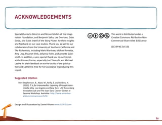 Acknowledgements


Special thanks to Alice Lin and Nirvan Mullick of the Imagi-     This work is distributed under a
nation Foundation, and Benjamin Salka, Lee Overtree, Duke        Creative Commons Attribution-Non-
Doyle, and Gabe Jewell of the Story Pirates for their insights   Commercial-Share Alike 3.0 License
and feedback on our case studies. Thank you as well to our
collaborators from the University of Southern California and     (CC-BY-NC-SA 3.0)
The Alchemists, including Mark Warshaw, Michael Annetta,
Amy Levy, Flourish Klink, Johanna Holm, and Annette Gold-
smith. In addition, a very special thank you to our friends
at the Cooney Center, especially Lori Takeuchi and Michael
Levine for their feedback on earlier drafts of the publica-
tion and Catherine Jhee for her assistance in producing this
report.


Suggested Citation
   Herr-Stephenson, B., Alper, M., Reilly, E. and Jenkins, H.
        (2013). T is for transmedia: Learning through trans-
        media play. Los Angeles and New York: USC Annenberg
        Innovation Lab and The Joan Ganz Cooney Center at
        Sesame Workshop. Available: http://www.annenber-
        glab.com/viewresearch/46


Design and illustration by Daniel Rhone www.LUX-ID.com




                                                                                                      56
 