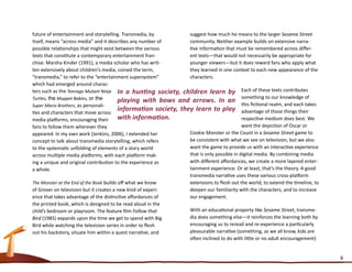 future of entertainment and storytelling. Transmedia, by          suggest how much he means to the larger Sesame Street
itself, means “across media” and it describes any number of       community. Neither example builds on extensive narra-
possible relationships that might exist between the various       tive information that must be remembered across differ-
texts that constitute a contemporary entertainment fran-          ent texts—that would not necessarily be appropriate for
chise. Marsha Kinder (1991), a media scholar who has writ-        younger viewers—but it does reward fans who apply what
ten extensively about children’s media, coined the term,          they learned in one context to each new appearance of the
“transmedia,” to refer to the “entertainment supersystem”         characters.
which had emerged around charac-
ters such as the Teenage Mutant Ninja In a hunting society, children learn by Each of these texts contributes
Turtles, the Muppet Babies, or the        playing with bows and arrows. In an something to our knowledge of
Super Mario Brothers, as personali-                                                         this fictional realm, and each takes
ties and characters that move across
                                          information society, they learn to play advantage of those things their
media platforms, encouraging their        with information.                                 respective medium does best. We
fans to follow them wherever they                                                           want the depiction of Oscar or
appeared. In my own work (Jenkins, 2006), I extended her          Cookie Monster or the Count in a Sesame Street game to
concept to talk about transmedia storytelling, which refers       be consistent with what we see on television, but we also
to the systematic unfolding of elements of a story world          want the game to provide us with an interactive experience
across multiple media platforms, with each platform mak-          that is only possible in digital media. By combining media
ing a unique and original contribution to the experience as       with different affordances, we create a more layered enter-
a whole.                                                          tainment experience. Or at least, that’s the theory. A good
                                                                  transmedia narrative uses these various cross-platform
The Monster at the End of the Book builds off what we know        extensions to flesh out the world, to extend the timeline, to
of Grover on television but it creates a new kind of experi-      deepen our familiarity with the characters, and to increase
ence that takes advantage of the distinctive affordances of       our engagement.
the printed book, which is designed to be read aloud in the
child’s bedroom or playroom. The feature film Follow that         With an educational property like Sesame Street, transme-
Bird (1985) expands upon the time we get to spend with Big        dia does something else—it reinforces the learning both by
Bird while watching the television series in order to flesh       encouraging us to reread and re-experience a particularly
out his backstory, situate him within a quest narrative, and      pleasurable narrative (something, as we all know, kids are
                                                                  often inclined to do with little or no adult encouragement)


                                                                                                                                   6
 