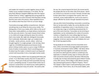 and readers are invited to connect together pieces of infor-     the sea, the universe beyond the Earth, the ancient world,
mation across multiple installments. In his book, The Tip-       the people who live on the other side of the planet—which
ping Point, Malcolm Gladwell (2000) describes the original       are central to our desired curriculum. Perhaps, the best way
Sesame Street as “sticky,” suggesting that young people be-      to learn about them is to explore their stories, their envi-
come so drawn to its vivid characters that they keep coming      ronments, across media platforms, much as we acquire a
back for more and in the process, these repeated encoun-         deeper affection for Grover through repeated encounters.
ters reinforce what they learn from its curricular design.
                                                                 Like any other kind of storytelling, transmedia is something
Transmedia encourages additive comprehension. We learn           that can be done well or badly. You can be attentive to the
something new as we follow the story across media. This          possibilities of expanding a story in new directions or you
distinguishes it from cross-media, which refers to the use of    can simply slap a logo on something and pretend like it’s
these other media platforms as simple delivery mechanisms        part of the same franchise. Transmedia can be enriching or
for the same old content. If we watch Sesame Street online       exploitative, can be motivated by the crudest of economic
or on a DVD and change nothing else about the content,           motives or shaped by the most cutting edge learning sci-
that’s cross-media. We might also distinguish transmedia         ence. But, when transmedia is done well, it creates a deeply
from multimedia. Multimedia might use multiple kinds             engaging, immersive experience, which multiplies the num-
of media—words, pictures, sounds, videos—which are               ber of learning opportunities.
brought together in a single package: in the old days, there
might be a CD-ROM developed around Sesame Street,                Young people do not simply consume transmedia narra-
where clicking a button opens us up to a range of different      tives; rather, transmedia encourages playful participation.
kinds of media. In transmedia, there’s something power-          In my book, Convergence Culture (2006), I talk about attrac-
ful about how the reader is incited to search out dispersed      tors (things that draw together an audience) and activa-
content and reassemble it into a meaningful mental model.        tors (elements which give the audience something to do,
                                                                 especially in a network society, ways to interact with each
In a hunting society, children learn by playing with bows and    other around the shared content). Narrative-inflected play
arrows. In an information society, they learn to play with in-   is hardly new. Go back and reread the great children’s books
formation. That’s part of why we think transmedia learning       of the 19th century. There’s Meg in Little Women develop-
is such a compelling concept. A science fiction writer has to    ing a backyard game based on Pilgrim’s Progress. There’s
construct a world which can extend across media platforms,       Tom Sawyer in Mark Twain’s novel pretending to be a pirate
but there already exist many rich worlds—the world under         or Robin Hood. There’s Anne, she of the Green Gables, who


                                                                                                                                7
 