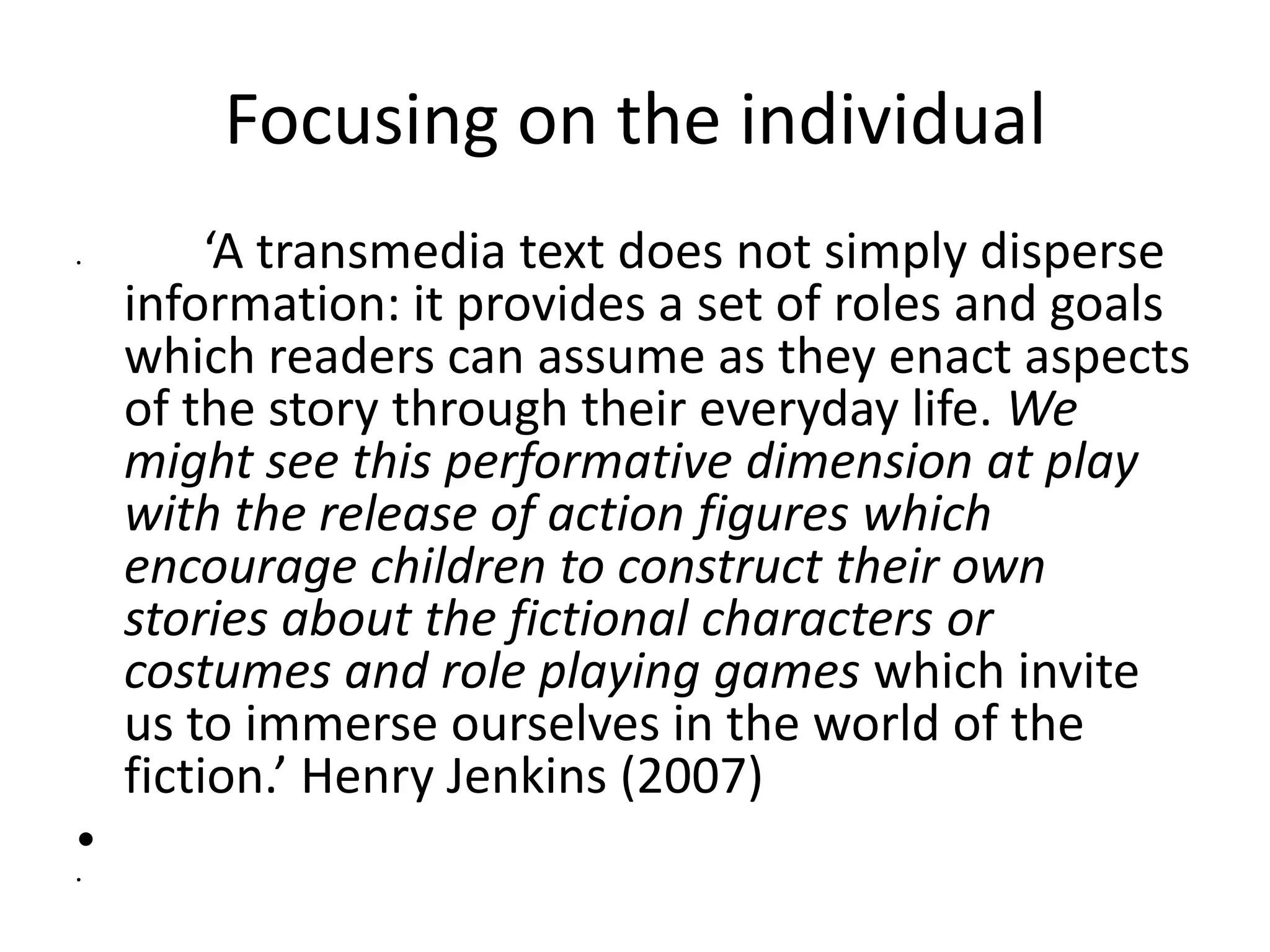 Focusing on the individual
•        ‘A transmedia text does not simply disperse
    information: it provides a set of roles and goals
    which readers can assume as they enact aspects
    of the story through their everyday life. We
    might see this performative dimension at play
    with the release of action figures which
    encourage children to construct their own
    stories about the fictional characters or
    costumes and role playing games which invite
    us to immerse ourselves in the world of the
    fiction.’ Henry Jenkins (2007)    
•
•         
 