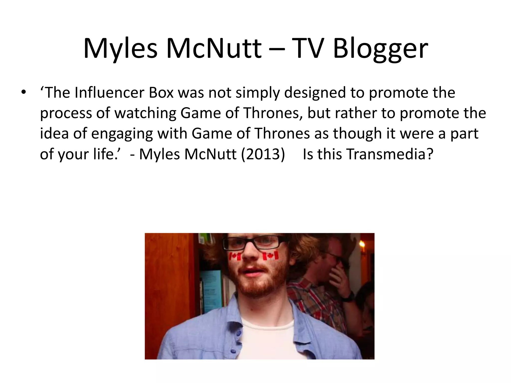 Myles McNutt – TV Blogger
• ‘The Influencer Box was not simply designed to promote the
  process of watching Game of Thrones, but rather to promote the
  idea of engaging with Game of Thrones as though it were a part
  of your life.’ - Myles McNutt (2013)  Is this Transmedia?  

          
 