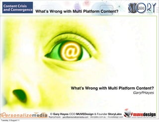 What’s Wrong with Multi Platform Content?
                                                             




                                                   What’s Wrong with Multi Platform Content?
                                                                                                           GaryPHayes




                              © Gary Hayes CCO MUVEDesign & Founder StoryLabs
                             @garyphayes - gary@personalizemedia.com - storylabs.com.au - muvedesign.com
Tuesday, 9 August 11
 