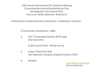 10th annual International Film Students Meeting EncuentroInternacionalEstudiantes de Cine,[object Object],San Sebastian Film Festival 2011 ,[object Object],Find us on Twitter @eiecine  #eiecine11,[object Object],a Masterclass transformed into a brainstorm + workshop in 3 phases,[object Object],1.Transmedia introduction + Q&A ,[object Object],2. 	The 7 Transmedia Families (#7TF tool),[object Object],	why-how-what ,[object Object],	2-3pm Lunch break - Groups set up ,[object Object],3. 	3-5pm Think & Do Tank,[object Object],	'San Sebastian European Capital of Culture 2016',[object Object],4.	Annexes,[object Object],www.slideshare.net/KHwork ,[object Object],@TransmediaReady,[object Object]