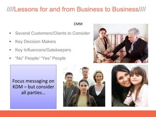 ////Lessons for and from Business to Business////

                                CMM

• Several Customers/Clients to Consider
• Key Decision Makers
• Key Influencers/Gatekeepers
• “No” People/ “Yes” People




 Focus messaging on
 KDM – but consider
     all parties…
 