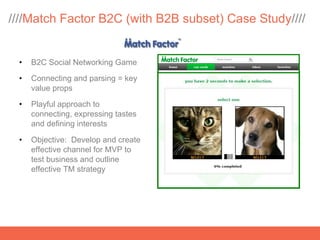 ////Match Factor B2C (with B2B subset) Case Study////


 •   B2C Social Networking Game

 •   Connecting and parsing = key
     value props

 •   Playful approach to
     connecting, expressing tastes
     and defining interests

 •   Objective: Develop and create
     effective channel for MVP to
     test business and outline
     effective TM strategy
 