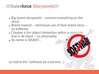 ////Salesforce Storyworld////

    Big brand storyworld – connect everything on the
     cloud
    Brand mascot – whimsical use of their brand story –
     no software
    Creates a fun object interaction within a company
     that is all cloud – no physicality.
    Its name is SAASY...




 (a nod to the “software as a service...)
 