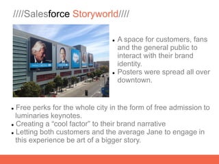 ////Salesforce Storyworld////

                                   A space for customers, fans
                                    and the general public to
                                    interact with their brand
                                    identity.
                                   Posters were spread all over
                                    downtown.


 Free perks for the whole city in the form of free admission to
  luminaries keynotes.
 Creating a “cool factor” to their brand narrative

 Letting both customers and the average Jane to engage in

  this experience be art of a bigger story.
 