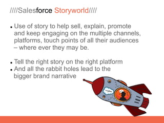 ////Salesforce Storyworld////

   Use of story to help sell, explain, promote
    and keep engaging on the multiple channels,
    platforms, touch points of all their audiences
    – where ever they may be.

 Tell the right story on the right platform
 And all the rabbit holes lead to the

  bigger brand narrative
 