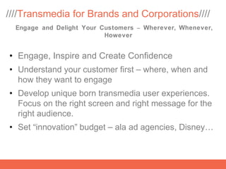 ////Transmedia for Brands and Corporations////
  Engage and Delight Your Customers – Wherever, Whenever,
                           However


• Engage, Inspire and Create Confidence
• Understand your customer first – where, when and
  how they want to engage
• Develop unique born transmedia user experiences.
  Focus on the right screen and right message for the
  right audience.
• Set “innovation” budget – ala ad agencies, Disney…
 