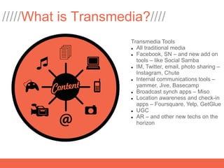 /////What is Transmedia?////
                      Transmedia Tools
                       All traditional media

                       Facebook, SN – and new add on

                        tools – like Social Samba
                       IM, Twitter, email, photo sharing –

                        Instagram, Chute
                       Internal communications tools –

                        yammer, Jive, Basecamp
                       Broadcast synch apps – Miso

                       Location awareness and check-in

                        apps – Foursquare, Yelp, GetGlue
                       UGC

                       AR – and other new techs on the

                        horizon
 