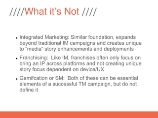 ////What it’s Not ////

    Integrated Marketing: Similar foundation, expands
     beyond traditional IM campaigns and creates unique
     to “media” story enhancements and deployments
    Franchising: Like IM, franchises often only focus on
     bring an IP across platforms and not creating unique
     story focus dependent on device/UX
    Gamifcation or SM: Both of these can be essential
     elements of a successful TM campaign, but do not
     define it
 
