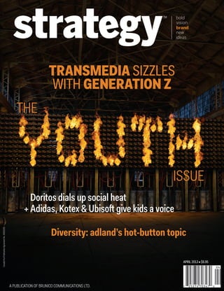 APRIL 2013 • $6.95
Diversity: adland’s hot-button topic
TRANSMEDIA SIZZLES
WITH GENERATION Z
THE
ISSUE
Doritos dials up social heat
+ Adidas, Kotex & Ubisoft give kids a voice
CoverApr13.indd 1CoverApr13.indd 1 13-03-26 5:50 PM13-03-26 5:50 PM
 