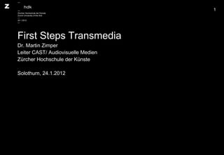 First Steps Transmedia Dr. Martin Zimper Leiter CAST/ Audiovisuelle Medien Zürcher Hochschule der Künste Solothurn, 24.1.2012 — — Zürcher Hochschule der Künste Zurich University of the Arts — 24.1.2012 — 