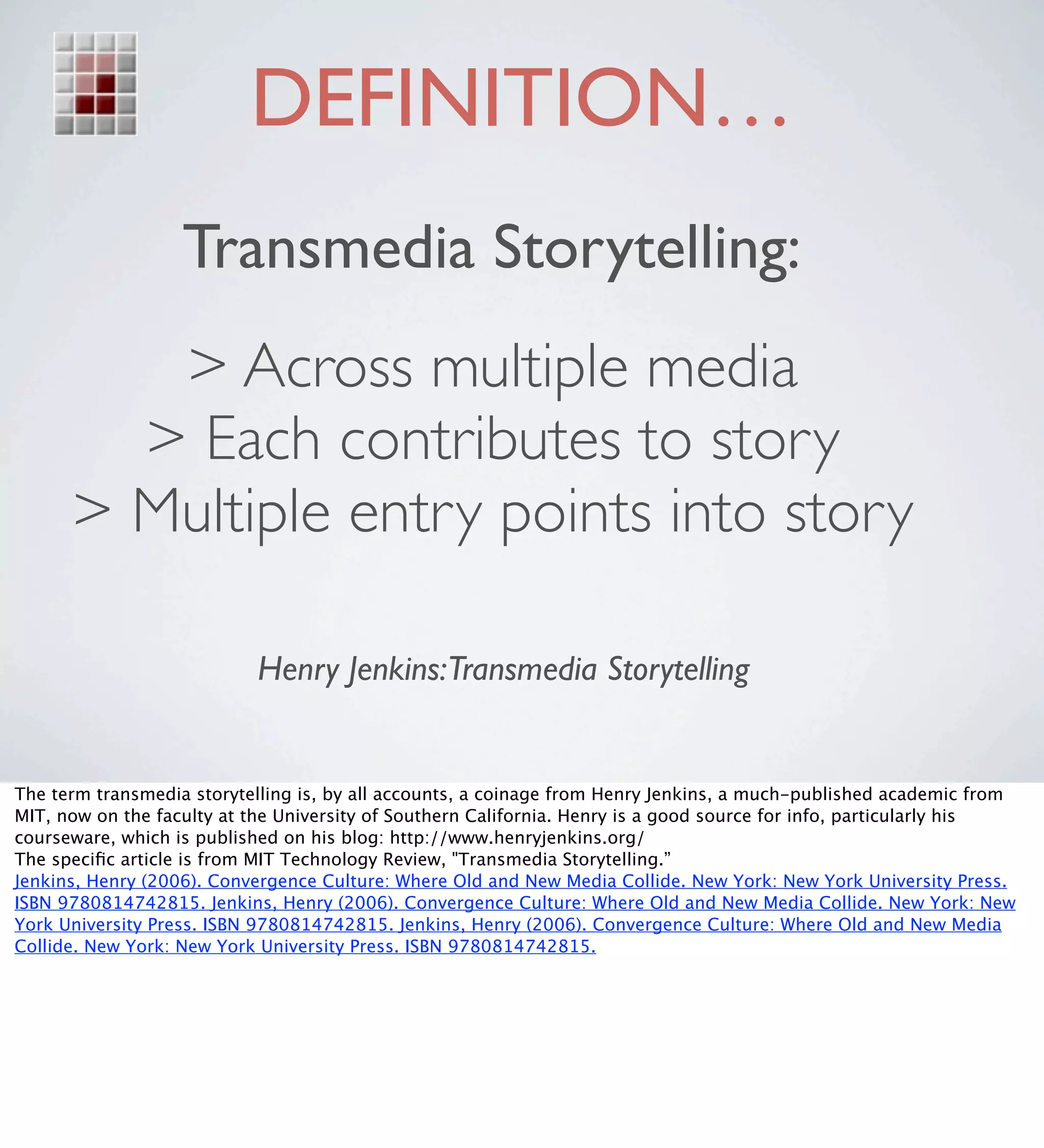DEFINITION…
                   Transmedia Storytelling:
         > Across multiple media
        > Each contributes to story
      > Multiple entry points into story

                           Henry Jenkins:Transmedia Storytelling


The term transmedia storytelling is, by all accounts, a coinage from Henry Jenkins, a much-published academic from
MIT, now on the faculty at the University of Southern California. Henry is a good source for info, particularly his
courseware, which is published on his blog: http://www.henryjenkins.org/
The speciﬁc article is from MIT Technology Review, "Transmedia Storytelling.”
Jenkins, Henry (2006). Convergence Culture: Where Old and New Media Collide. New York: New York University Press.
ISBN 9780814742815. Jenkins, Henry (2006). Convergence Culture: Where Old and New Media Collide. New York: New
York University Press. ISBN 9780814742815. Jenkins, Henry (2006). Convergence Culture: Where Old and New Media
Collide. New York: New York University Press. ISBN 9780814742815.
 