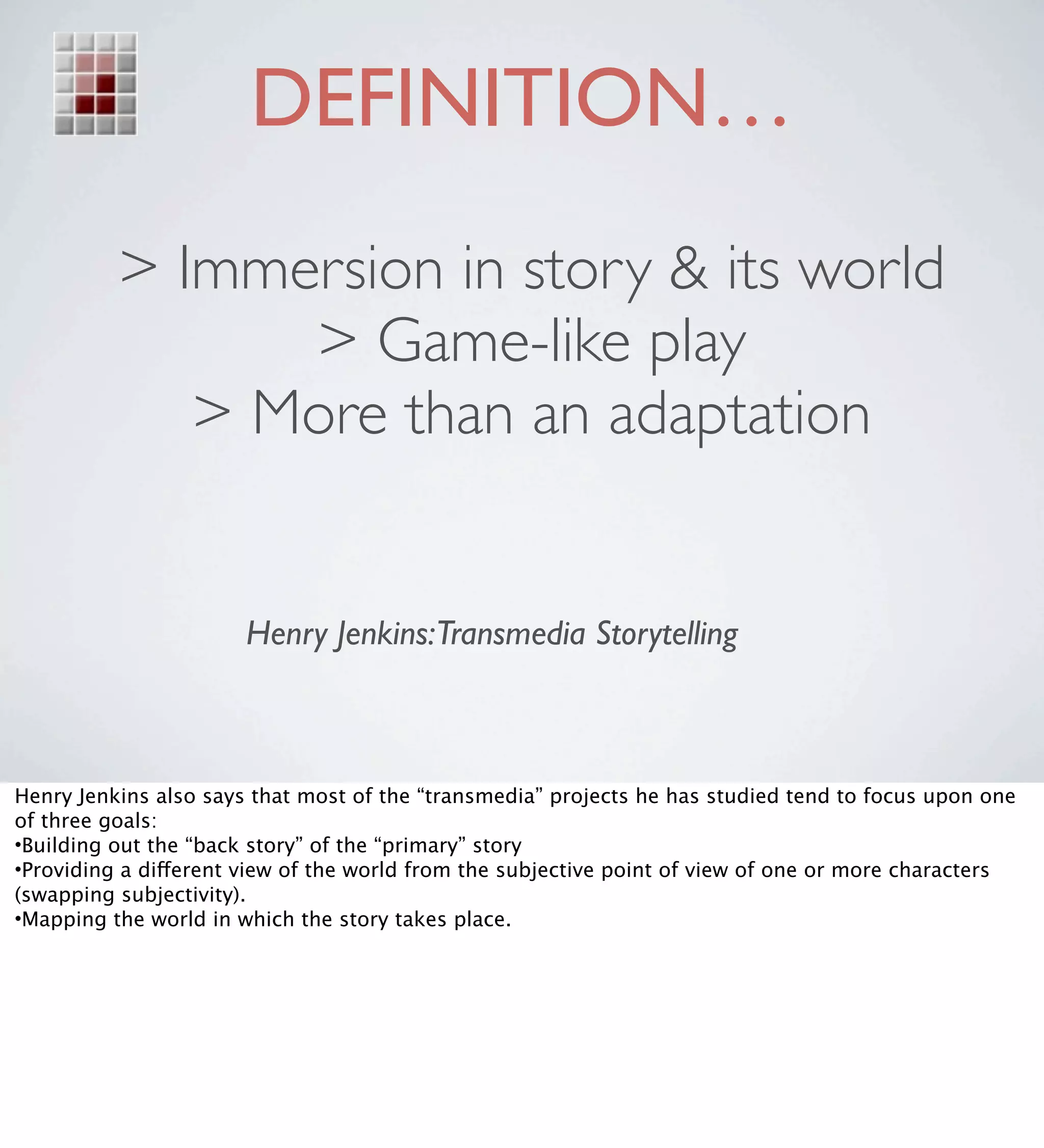 DEFINITION…
          > Immersion in story & its world
                > Game-like play
             > More than an adaptation


                       Henry Jenkins:Transmedia Storytelling



Henry Jenkins also says that most of the “transmedia” projects he has studied tend to focus upon one
of three goals:
•Building out the “back story” of the “primary” story
•Providing a different view of the world from the subjective point of view of one or more characters
(swapping subjectivity).
•Mapping the world in which the story takes place.
 
