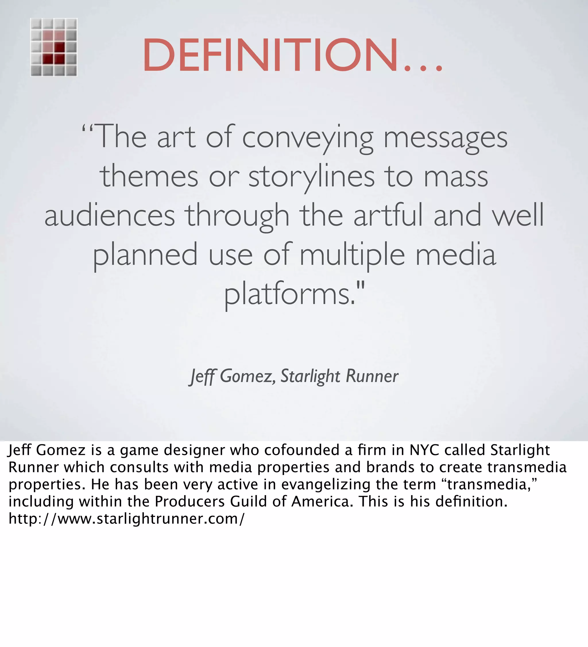 DEFINITION…
      “The art of conveying messages
        themes or storylines to mass
    audiences through the artful and well
       planned use of multiple media
                 platforms."

                        Jeff Gomez, Starlight Runner


Jeff Gomez is a game designer who cofounded a ﬁrm in NYC called Starlight
Runner which consults with media properties and brands to create transmedia
properties. He has been very active in evangelizing the term “transmedia,”
including within the Producers Guild of America. This is his deﬁnition.
http://www.starlightrunner.com/
 