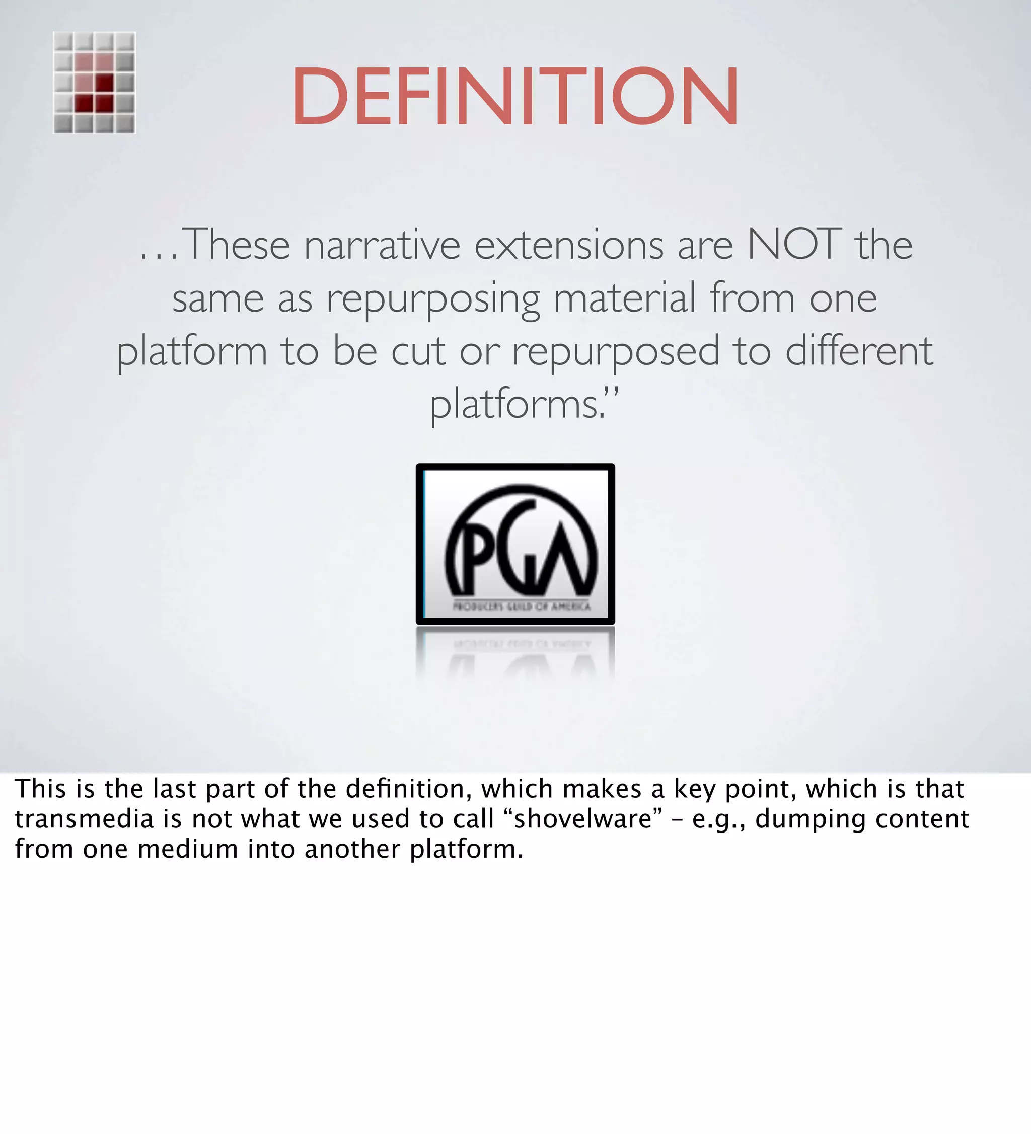 DEFINITION
         …These narrative extensions are NOT the
           same as repurposing material from one
        platform to be cut or repurposed to different
                         platforms.” 




This is the last part of the deﬁnition, which makes a key point, which is that
transmedia is not what we used to call “shovelware” – e.g., dumping content
from one medium into another platform.
 