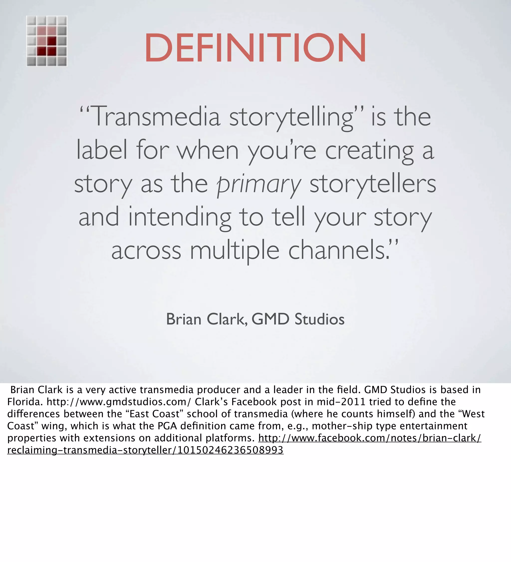 DEFINITION
              “Transmedia storytelling” is the
                               
             label for when you’re creating a
             story as the primary storytellers
             and intending to tell your story
                 across multiple channels.”

                                Brian Clark, GMD Studios



 Brian Clark is a very active transmedia producer and a leader in the ﬁeld. GMD Studios is based in
Florida. http://www.gmdstudios.com/ Clark’s Facebook post in mid-2011 tried to deﬁne the
differences between the “East Coast” school of transmedia (where he counts himself) and the “West
Coast” wing, which is what the PGA deﬁnition came from, e.g., mother-ship type entertainment
properties with extensions on additional platforms. http://www.facebook.com/notes/brian-clark/
reclaiming-transmedia-storyteller/10150246236508993
 