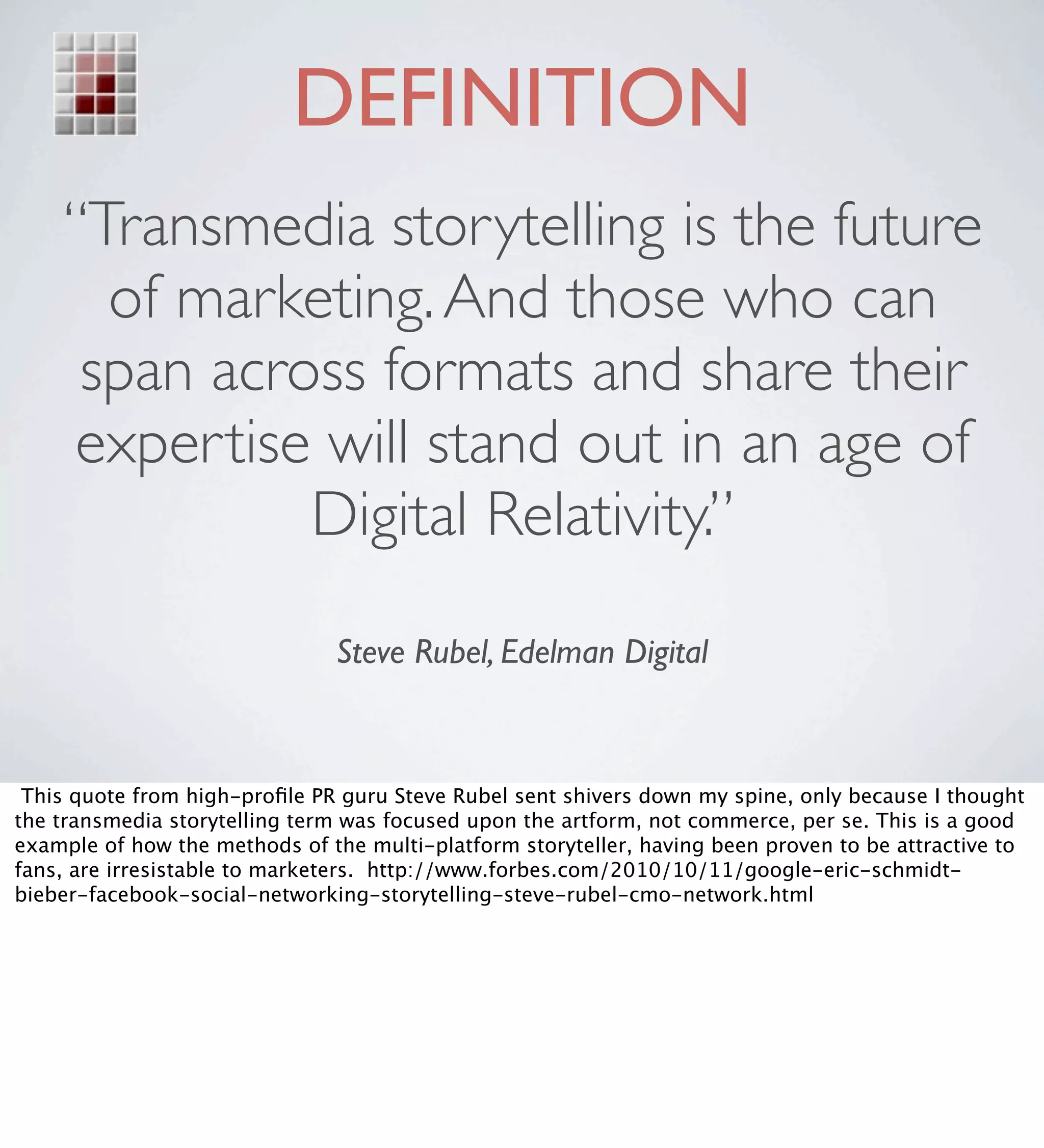 DEFINITION
    “Transmedia storytelling is the future
      of marketing. And those who can
     span across formats and share their
    expertise will stand out in an age of
              Digital Relativity.” 

                               Steve Rubel, Edelman Digital



 This quote from high-proﬁle PR guru Steve Rubel sent shivers down my spine, only because I thought
the transmedia storytelling term was focused upon the artform, not commerce, per se. This is a good
example of how the methods of the multi-platform storyteller, having been proven to be attractive to
fans, are irresistable to marketers. http://www.forbes.com/2010/10/11/google-eric-schmidt-
bieber-facebook-social-networking-storytelling-steve-rubel-cmo-network.html
 