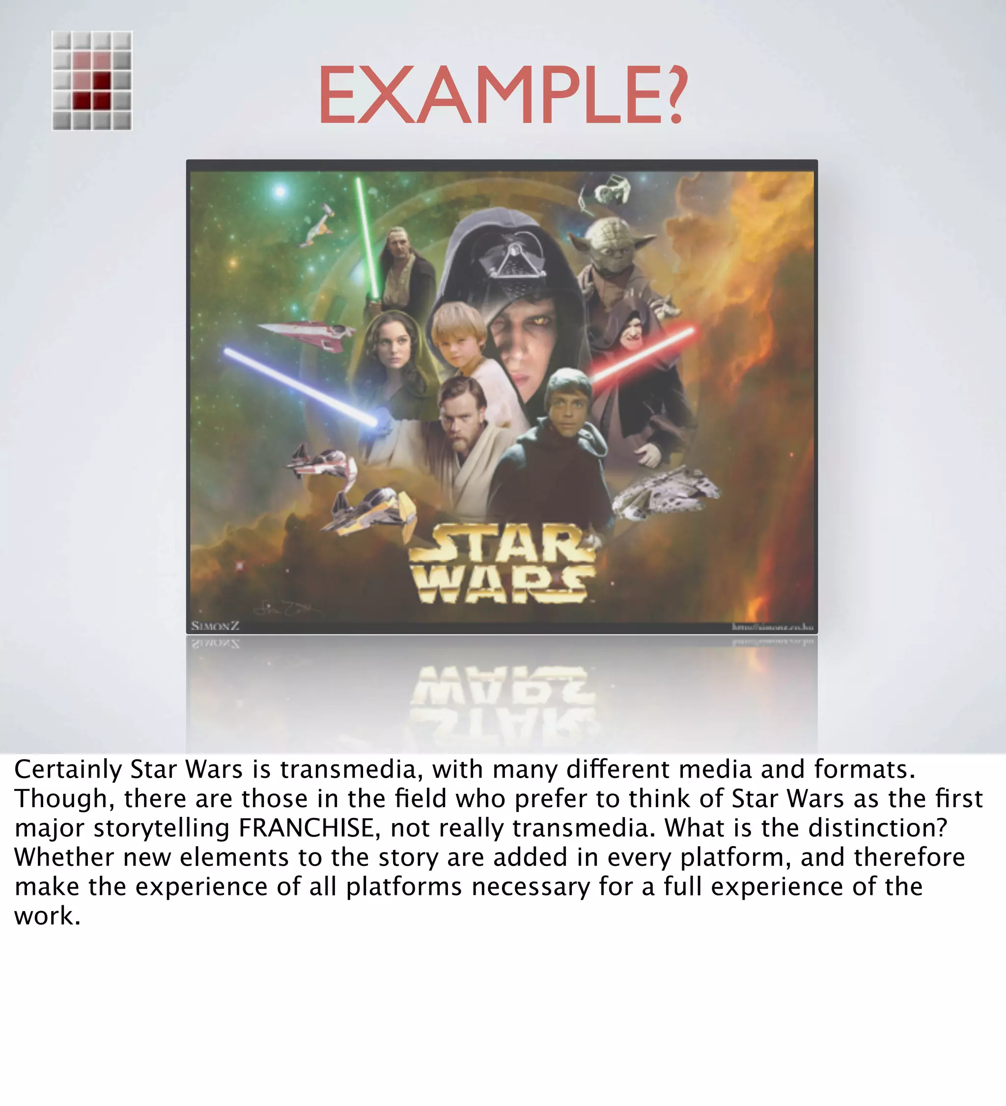 EXAMPLE?




Certainly Star Wars is transmedia, with many different media and formats.
Though, there are those in the ﬁeld who prefer to think of Star Wars as the ﬁrst
major storytelling FRANCHISE, not really transmedia. What is the distinction?
Whether new elements to the story are added in every platform, and therefore
make the experience of all platforms necessary for a full experience of the
work.
 
