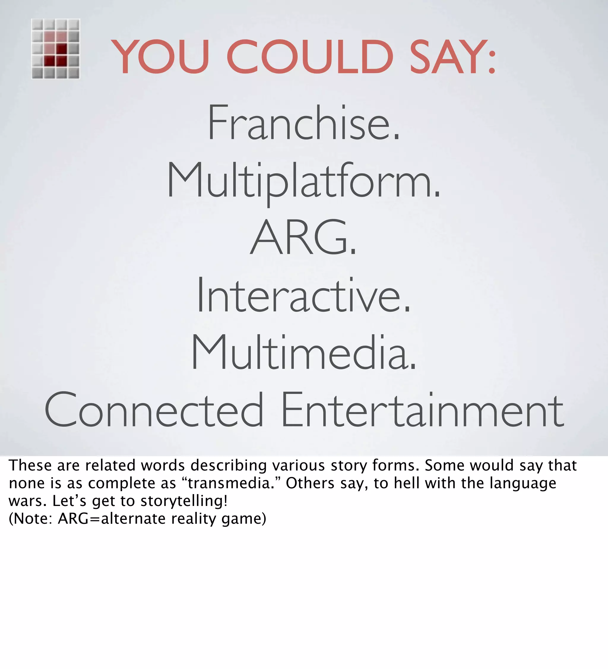 YOU COULD SAY:
           Franchise.
        Multiplatform.
             ARG.
          Interactive.
          Multimedia.
    Connected Entertainment
These are related words describing various story forms. Some would say that
none is as complete as “transmedia.” Others say, to hell with the language
wars. Let’s get to storytelling!
(Note: ARG=alternate reality game)
 
