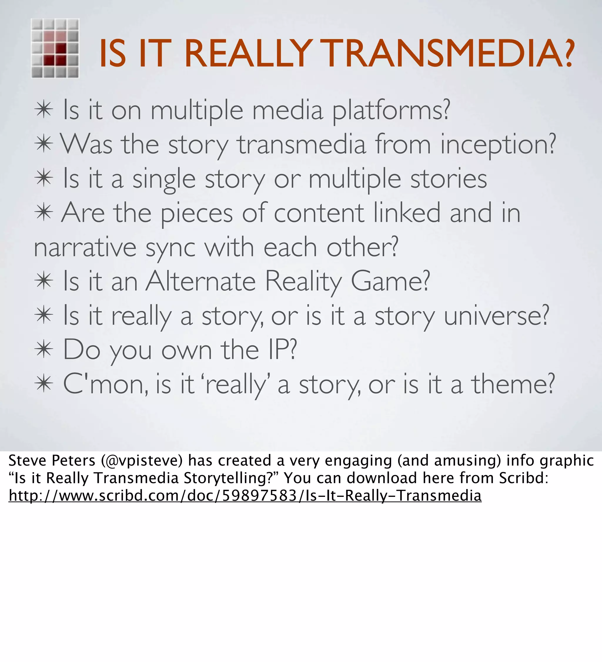 IS IT REALLY TRANSMEDIA?
   ✴ Is it on multiple media platforms?
   ✴ Was the story transmedia from inception?
   ✴ Is it a single story or multiple stories
   ✴ Are the pieces of content linked and in
   narrative sync with each other?
   ✴ Is it an Alternate Reality Game?
   ✴ Is it really a story, or is it a story universe?
   ✴ Do you own the IP?
   ✴ C'mon, is it ‘really’ a story, or is it a theme?

Steve Peters (@vpisteve) has created a very engaging (and amusing) info graphic
“Is it Really Transmedia Storytelling?” You can download here from Scribd:
http://www.scribd.com/doc/59897583/Is-It-Really-Transmedia
 