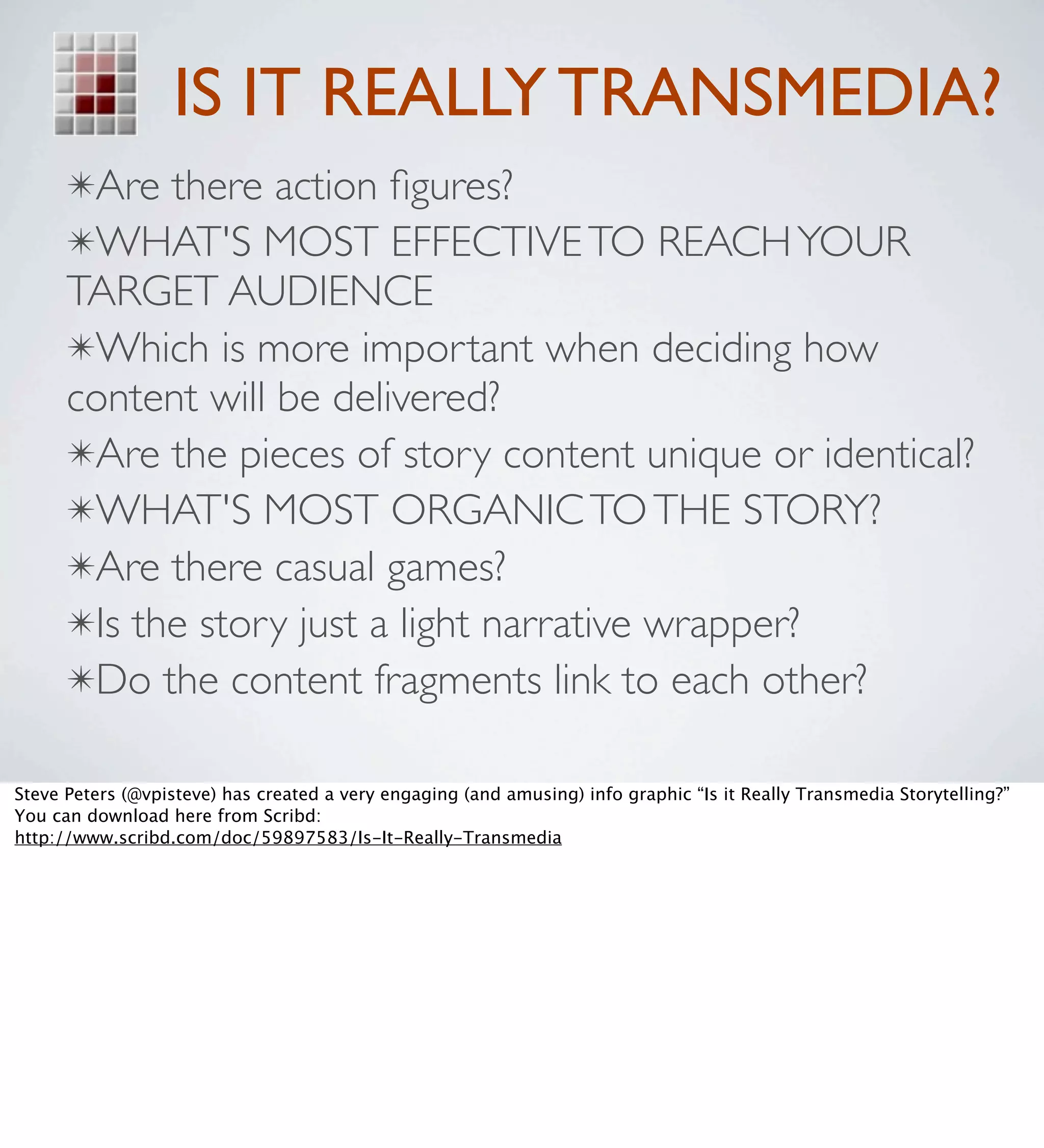 IS IT REALLY TRANSMEDIA?
      ✴Are there action ﬁgures?
      ✴WHAT'S MOST EFFECTIVE TO REACH YOUR
      TARGET AUDIENCE
      ✴Which is more important when deciding how
      content will be delivered?
      ✴Are the pieces of story content unique or identical?
      ✴WHAT'S MOST ORGANIC TO THE STORY?
      ✴Are there casual games?
      ✴Is the story just a light narrative wrapper?
      ✴Do the content fragments link to each other?

Steve Peters (@vpisteve) has created a very engaging (and amusing) info graphic “Is it Really Transmedia Storytelling?”
You can download here from Scribd:
http://www.scribd.com/doc/59897583/Is-It-Really-Transmedia
 
