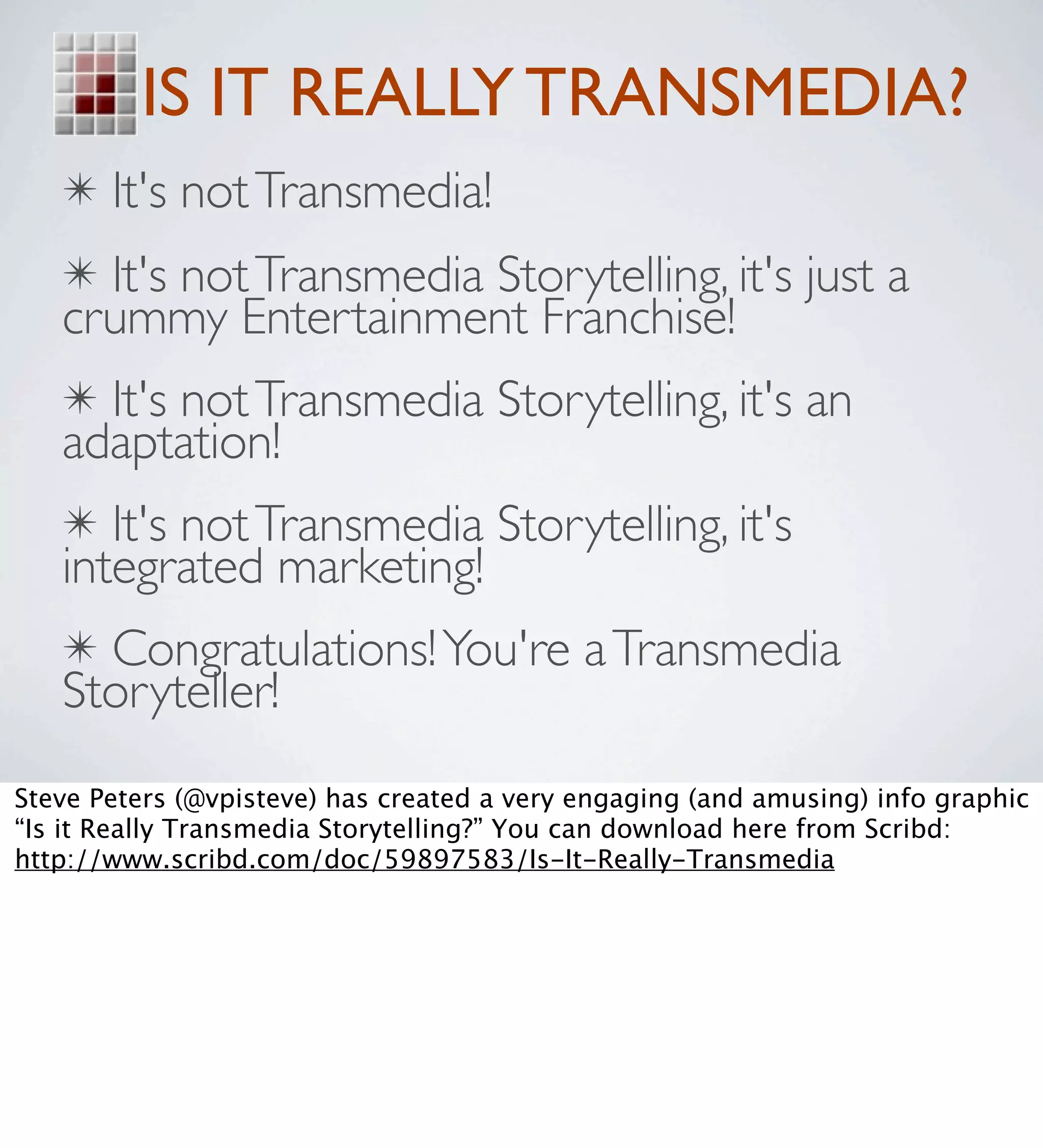 IS IT REALLY TRANSMEDIA?
   ✴ It's not Transmedia!
   ✴ It's not Transmedia Storytelling, it's just a
   crummy Entertainment Franchise!
   ✴ It's not Transmedia Storytelling, it's an
   adaptation!
   ✴ It's not Transmedia Storytelling, it's
   integrated marketing!
   ✴ Congratulations! You're a Transmedia
   Storyteller!
Steve Peters (@vpisteve) has created a very engaging (and amusing) info graphic
“Is it Really Transmedia Storytelling?” You can download here from Scribd:
http://www.scribd.com/doc/59897583/Is-It-Really-Transmedia
 