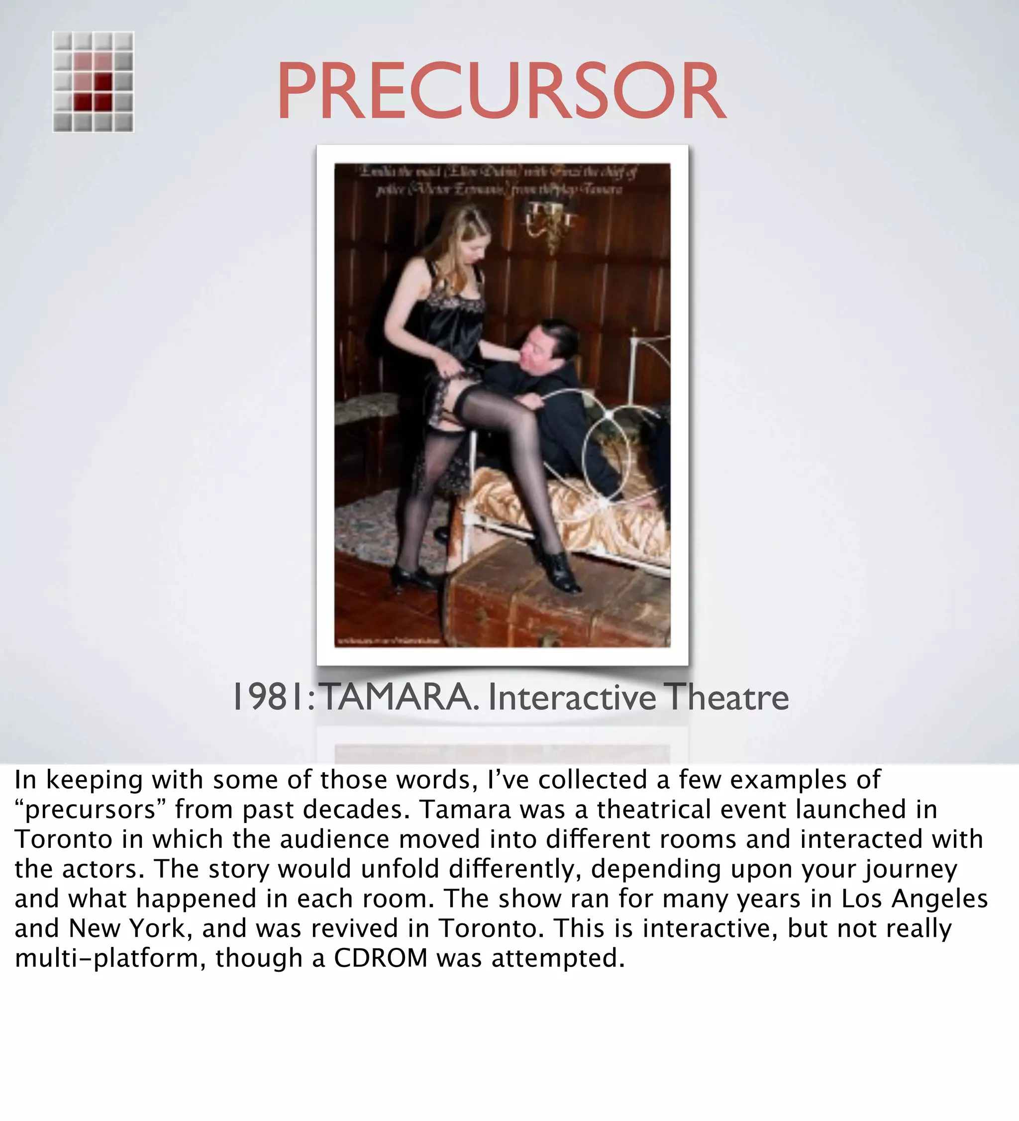 PRECURSOR




                1981: TAMARA. Interactive Theatre
In keeping with some of those words, I’ve collected a few examples of
“precursors” from past decades. Tamara was a theatrical event launched in
Toronto in which the audience moved into different rooms and interacted with
the actors. The story would unfold differently, depending upon your journey
and what happened in each room. The show ran for many years in Los Angeles
and New York, and was revived in Toronto. This is interactive, but not really
multi-platform, though a CDROM was attempted.
 