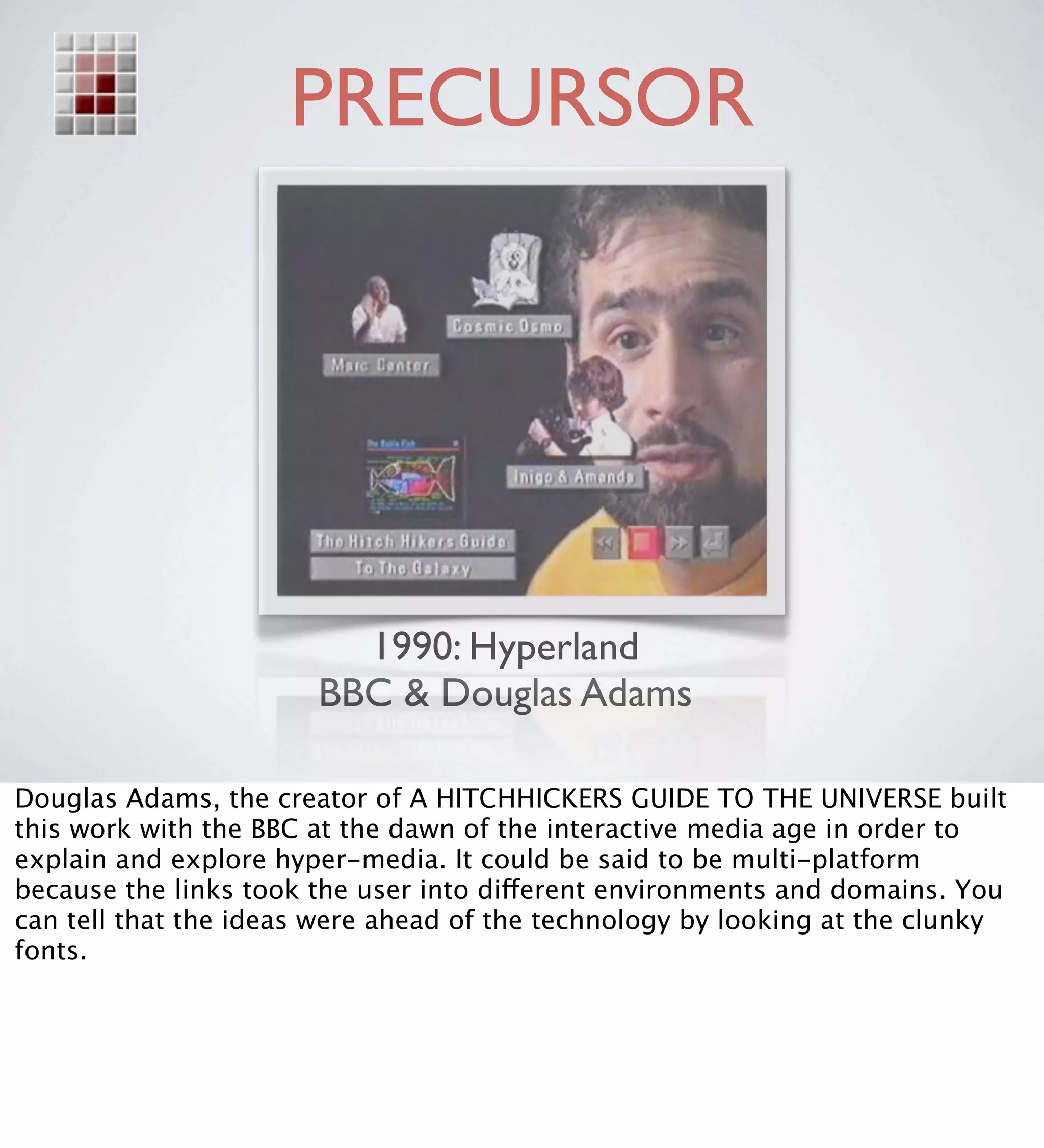 PRECURSOR




                         1990: Hyperland
                       BBC & Douglas Adams

Douglas Adams, the creator of A HITCHHICKERS GUIDE TO THE UNIVERSE built
this work with the BBC at the dawn of the interactive media age in order to
explain and explore hyper-media. It could be said to be multi-platform
because the links took the user into different environments and domains. You
can tell that the ideas were ahead of the technology by looking at the clunky
fonts.
 