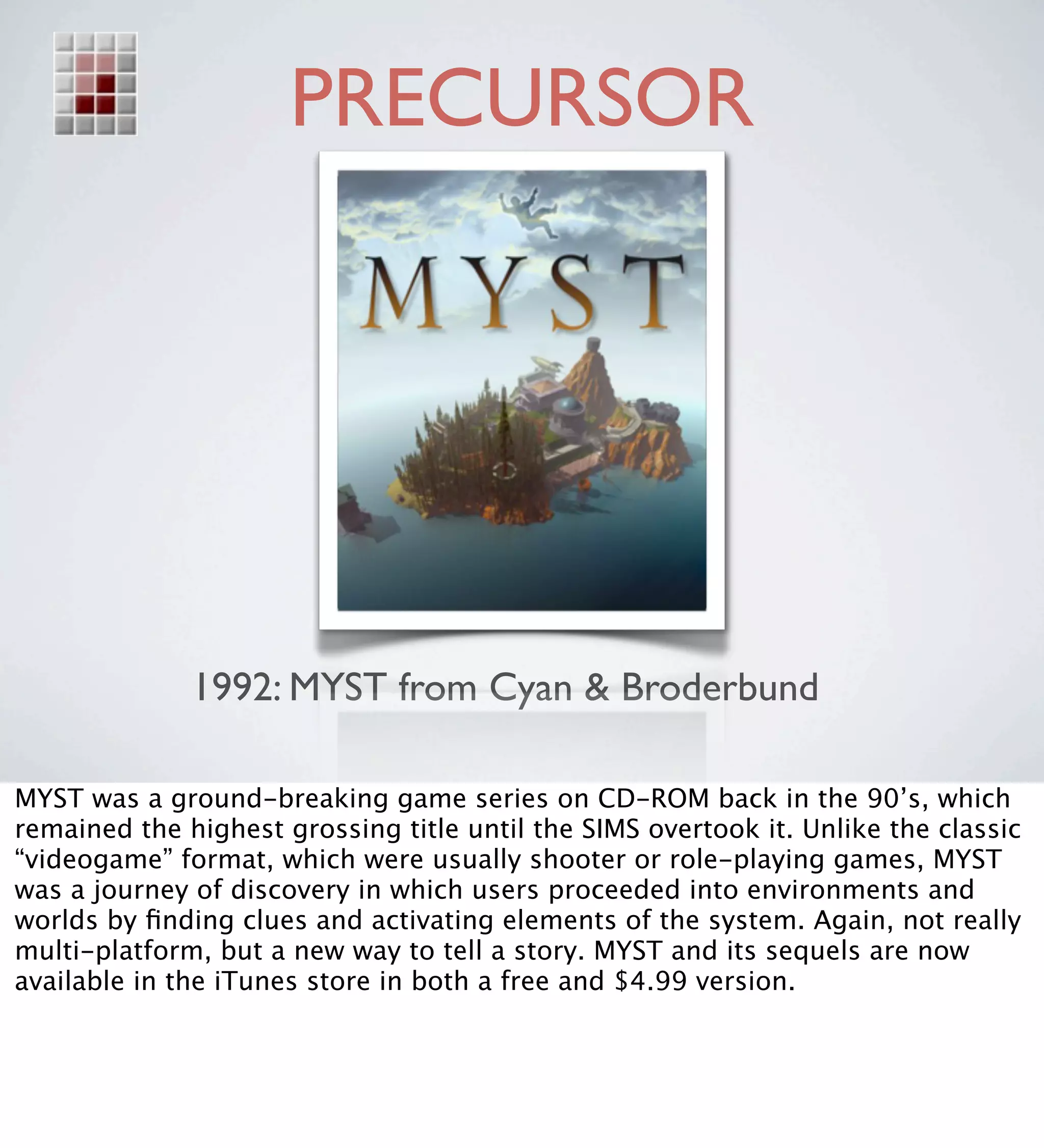 PRECURSOR




              1992: MYST from Cyan & Broderbund

MYST was a ground-breaking game series on CD-ROM back in the 90’s, which
remained the highest grossing title until the SIMS overtook it. Unlike the classic
“videogame” format, which were usually shooter or role-playing games, MYST
was a journey of discovery in which users proceeded into environments and
worlds by ﬁnding clues and activating elements of the system. Again, not really
multi-platform, but a new way to tell a story. MYST and its sequels are now
available in the iTunes store in both a free and $4.99 version.
 