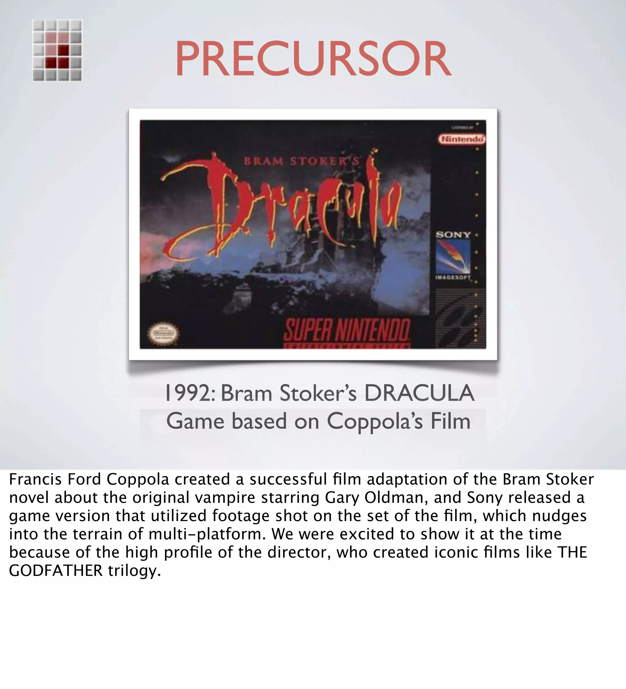 PRECURSOR




                   1992: Bram Stoker’s DRACULA
                   Game based on Coppola’s Film

Francis Ford Coppola created a successful ﬁlm adaptation of the Bram Stoker
novel about the original vampire starring Gary Oldman, and Sony released a
game version that utilized footage shot on the set of the ﬁlm, which nudges
into the terrain of multi-platform. We were excited to show it at the time
because of the high proﬁle of the director, who created iconic ﬁlms like THE
GODFATHER trilogy.
 