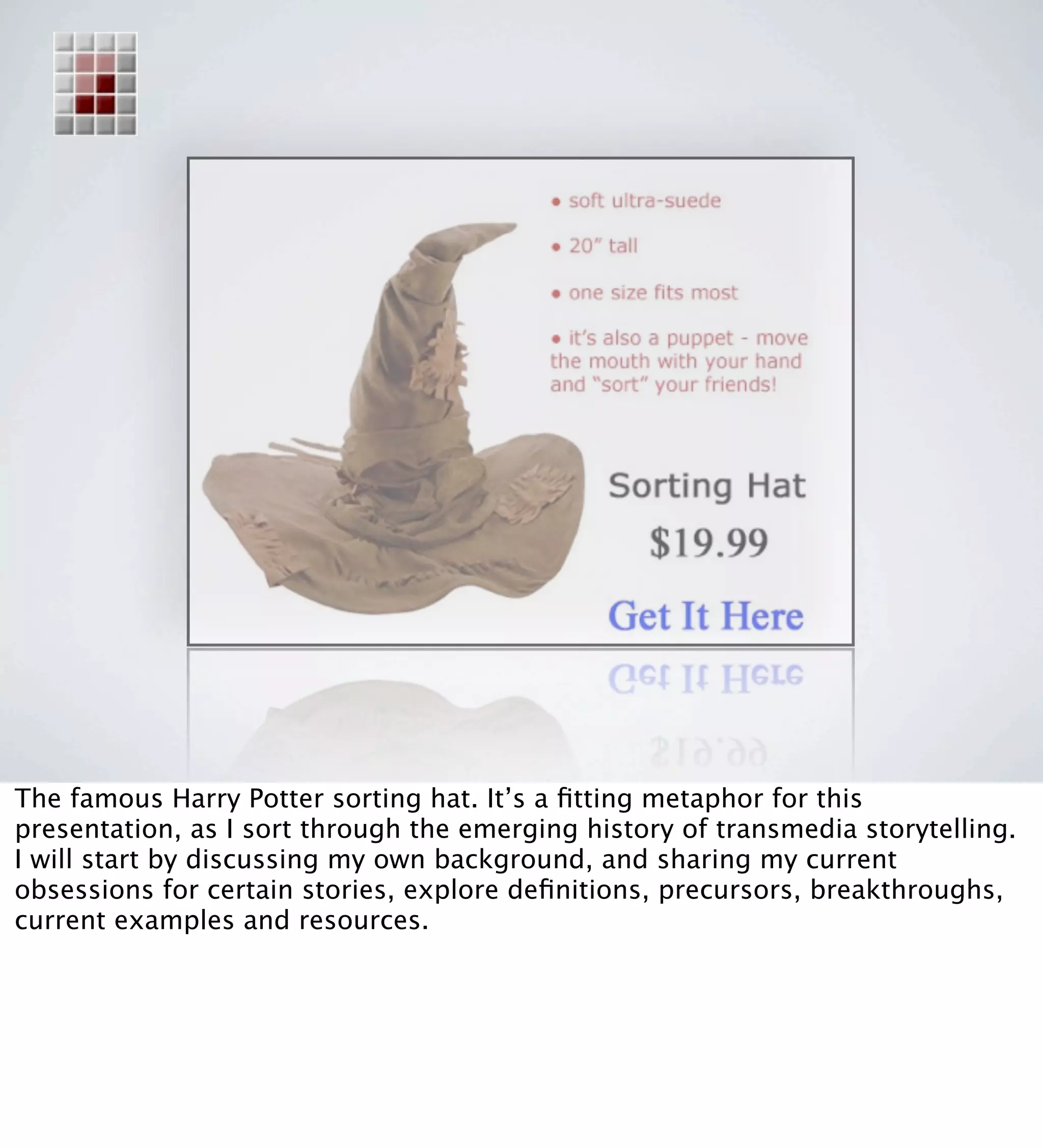 The famous Harry Potter sorting hat. It’s a ﬁtting metaphor for this
presentation, as I sort through the emerging history of transmedia storytelling.
I will start by discussing my own background, and sharing my current
obsessions for certain stories, explore deﬁnitions, precursors, breakthroughs,
current examples and resources.
 