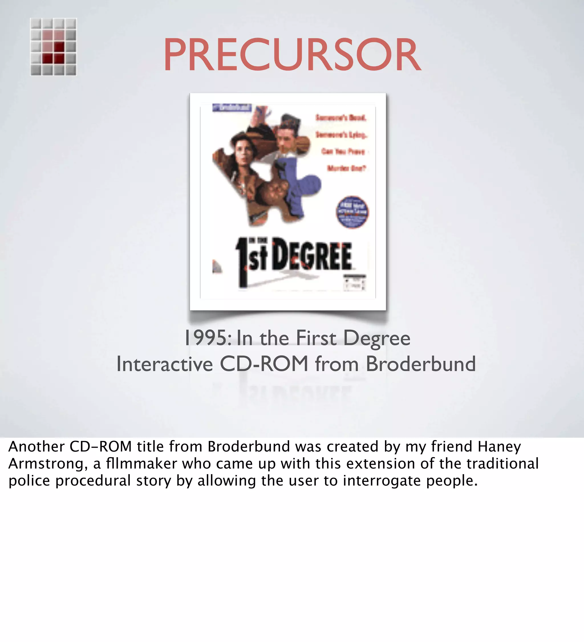 PRECURSOR




                     1995: In the First Degree
              Interactive CD-ROM from Broderbund


Another CD-ROM title from Broderbund was created by my friend Haney
Armstrong, a ﬂlmmaker who came up with this extension of the traditional
police procedural story by allowing the user to interrogate people.
 
