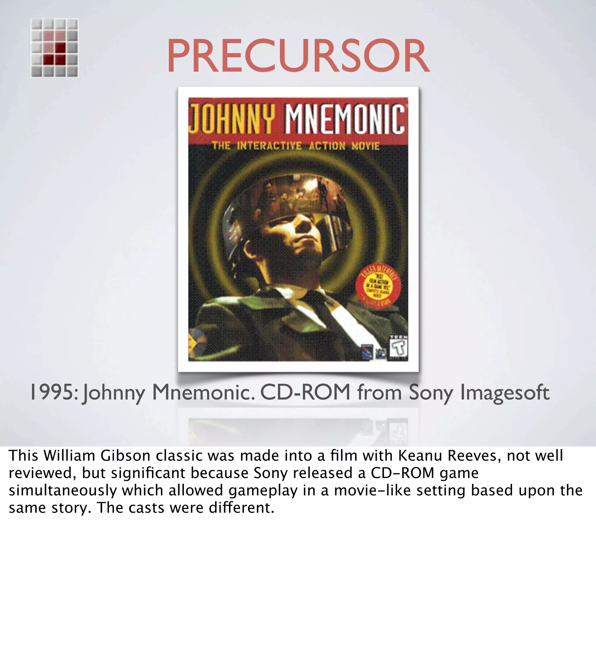 PRECURSOR




  1995: Johnny Mnemonic. CD-ROM from Sony Imagesoft

This William Gibson classic was made into a ﬁlm with Keanu Reeves, not well
reviewed, but signiﬁcant because Sony released a CD-ROM game
simultaneously which allowed gameplay in a movie-like setting based upon the
same story. The casts were different.
 