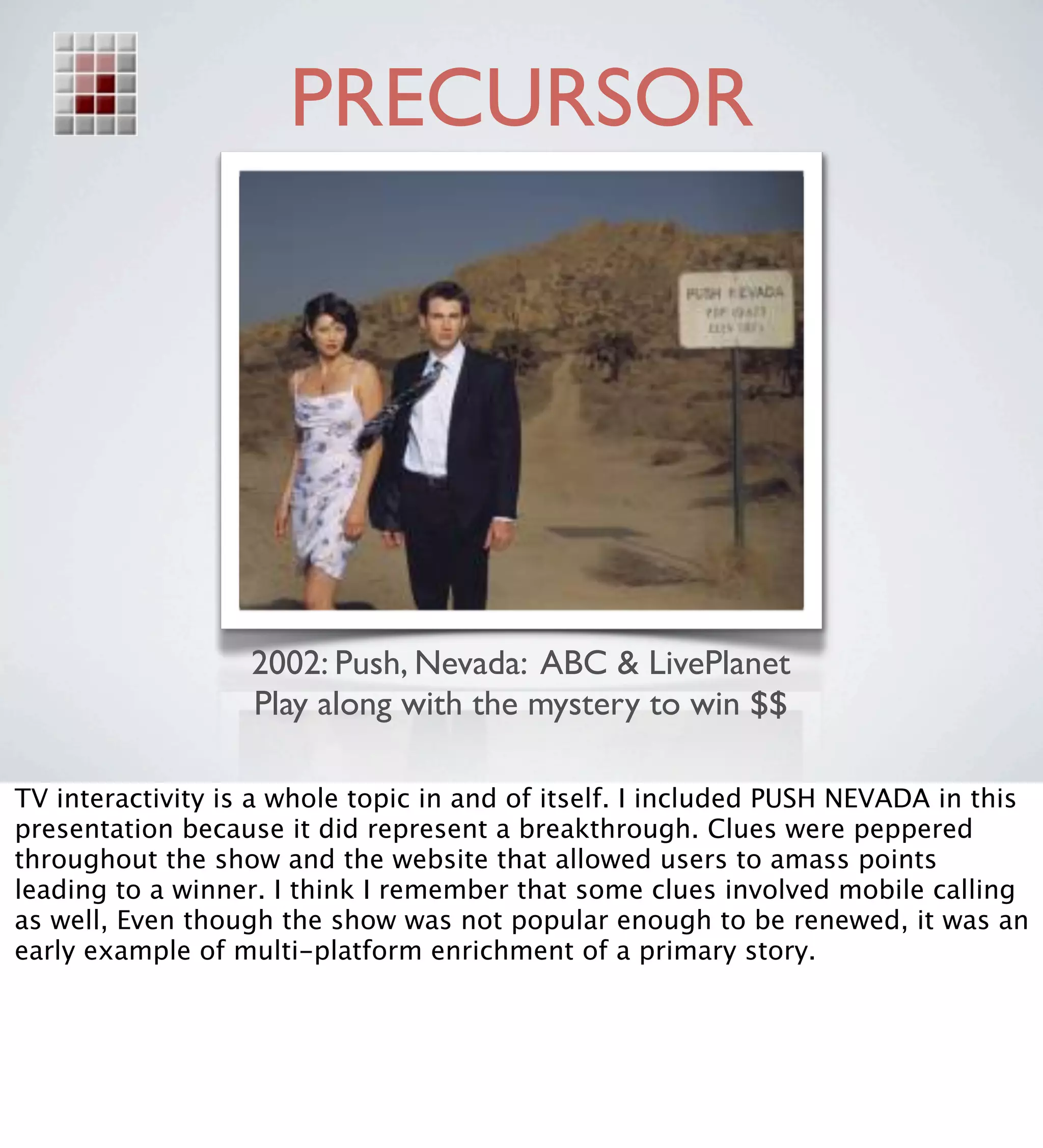PRECURSOR




                   2002: Push, Nevada: ABC & LivePlanet
                   Play along with the mystery to win $$

TV interactivity is a whole topic in and of itself. I included PUSH NEVADA in this
presentation because it did represent a breakthrough. Clues were peppered
throughout the show and the website that allowed users to amass points
leading to a winner. I think I remember that some clues involved mobile calling
as well, Even though the show was not popular enough to be renewed, it was an
early example of multi-platform enrichment of a primary story.
 