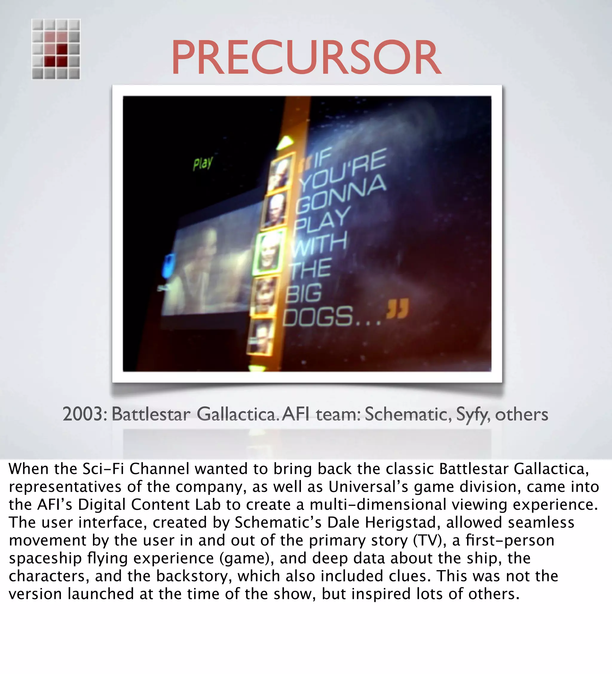 PRECURSOR




       2003: Battlestar Gallactica. AFI team: Schematic, Syfy, others

When the Sci-Fi Channel wanted to bring back the classic Battlestar Gallactica,
representatives of the company, as well as Universal’s game division, came into
the AFI’s Digital Content Lab to create a multi-dimensional viewing experience.
The user interface, created by Schematic’s Dale Herigstad, allowed seamless
movement by the user in and out of the primary story (TV), a ﬁrst-person
spaceship ﬂying experience (game), and deep data about the ship, the
characters, and the backstory, which also included clues. This was not the
version launched at the time of the show, but inspired lots of others.
 