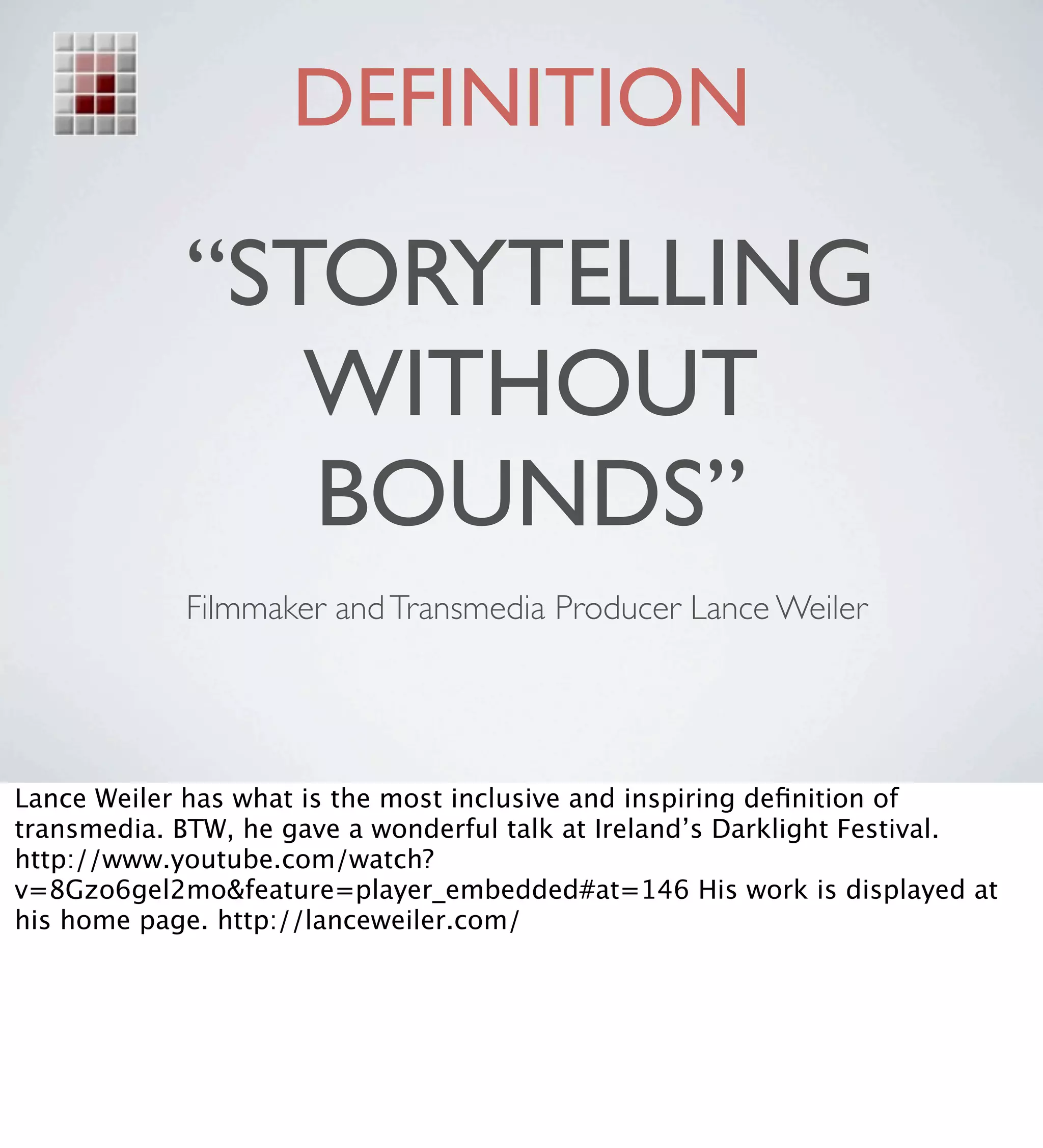 DEFINITION

            “STORYTELLING
               WITHOUT
               BOUNDS”
            Filmmaker and Transmedia Producer Lance Weiler




Lance Weiler has what is the most inclusive and inspiring deﬁnition of
transmedia. BTW, he gave a wonderful talk at Ireland’s Darklight Festival.
http://www.youtube.com/watch?
v=8Gzo6gel2mo&feature=player_embedded#at=146 His work is displayed at
his home page. http://lanceweiler.com/
 