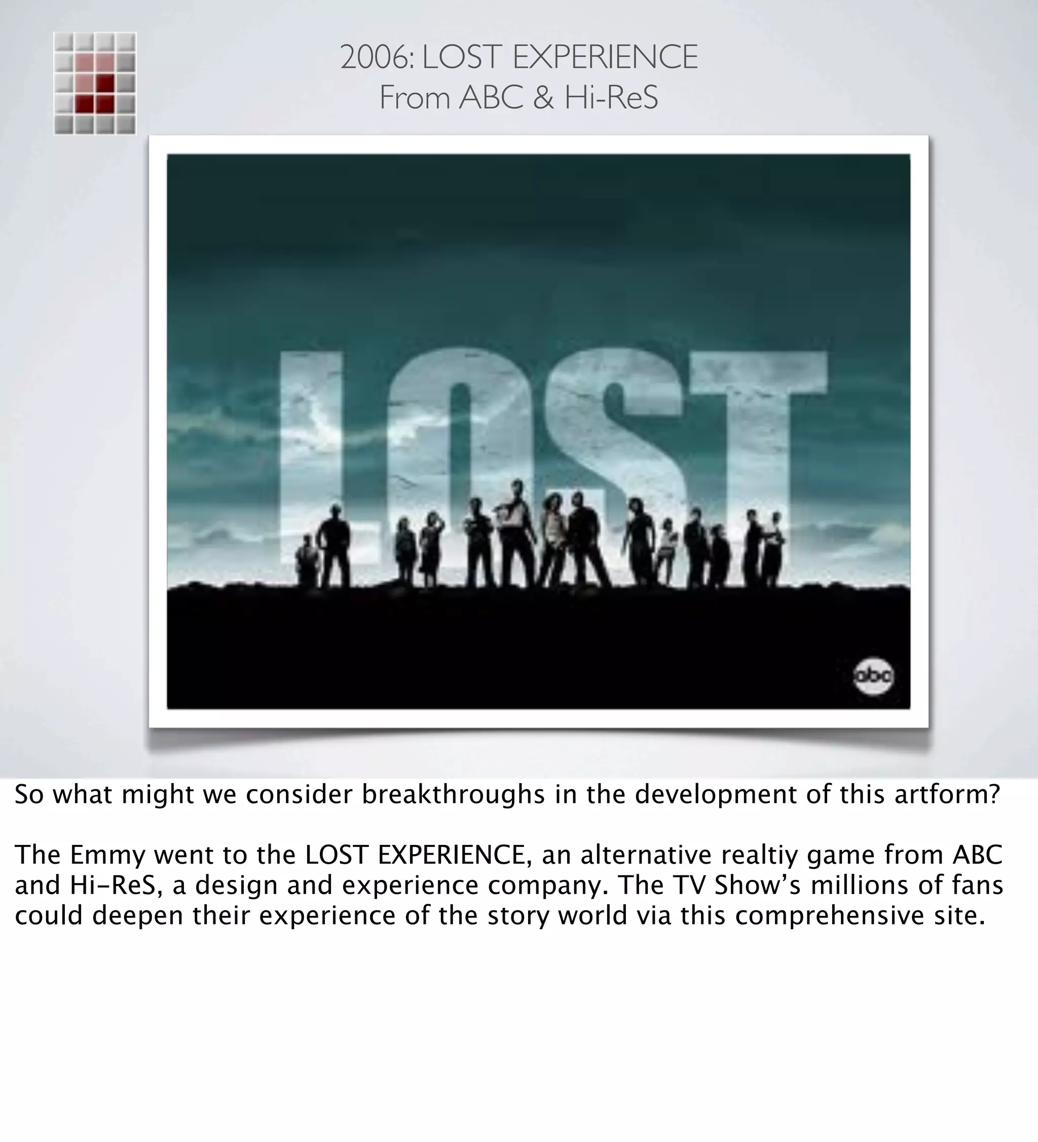 2006: LOST EXPERIENCE
                           From ABC & Hi-ReS




So what might we consider breakthroughs in the development of this artform?

The Emmy went to the LOST EXPERIENCE, an alternative realtiy game from ABC
and Hi-ReS, a design and experience company. The TV Show’s millions of fans
could deepen their experience of the story world via this comprehensive site.
 