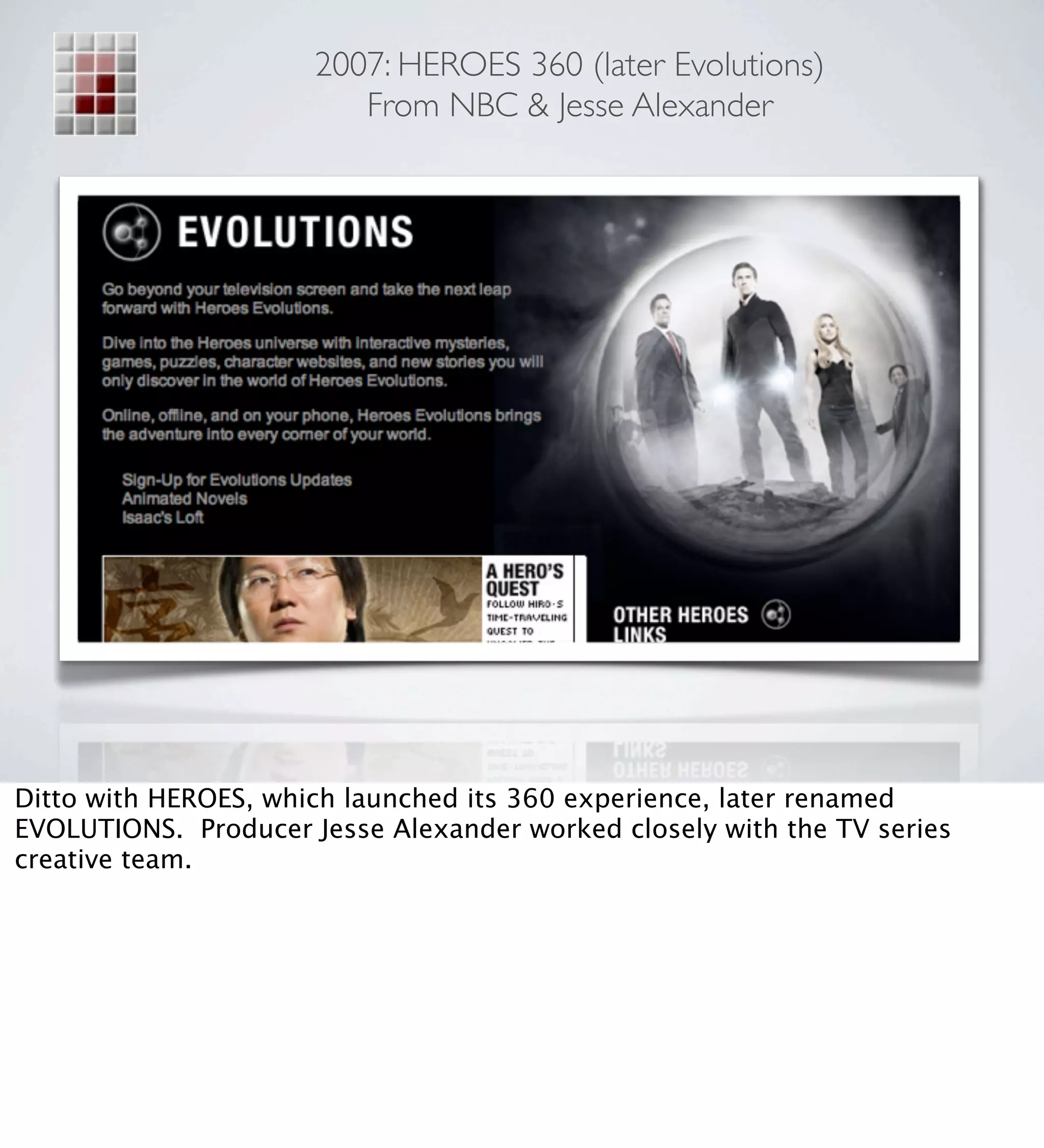 2007: HEROES 360 (later Evolutions)
                         From NBC & Jesse Alexander




Ditto with HEROES, which launched its 360 experience, later renamed
EVOLUTIONS. Producer Jesse Alexander worked closely with the TV series
creative team.
 
