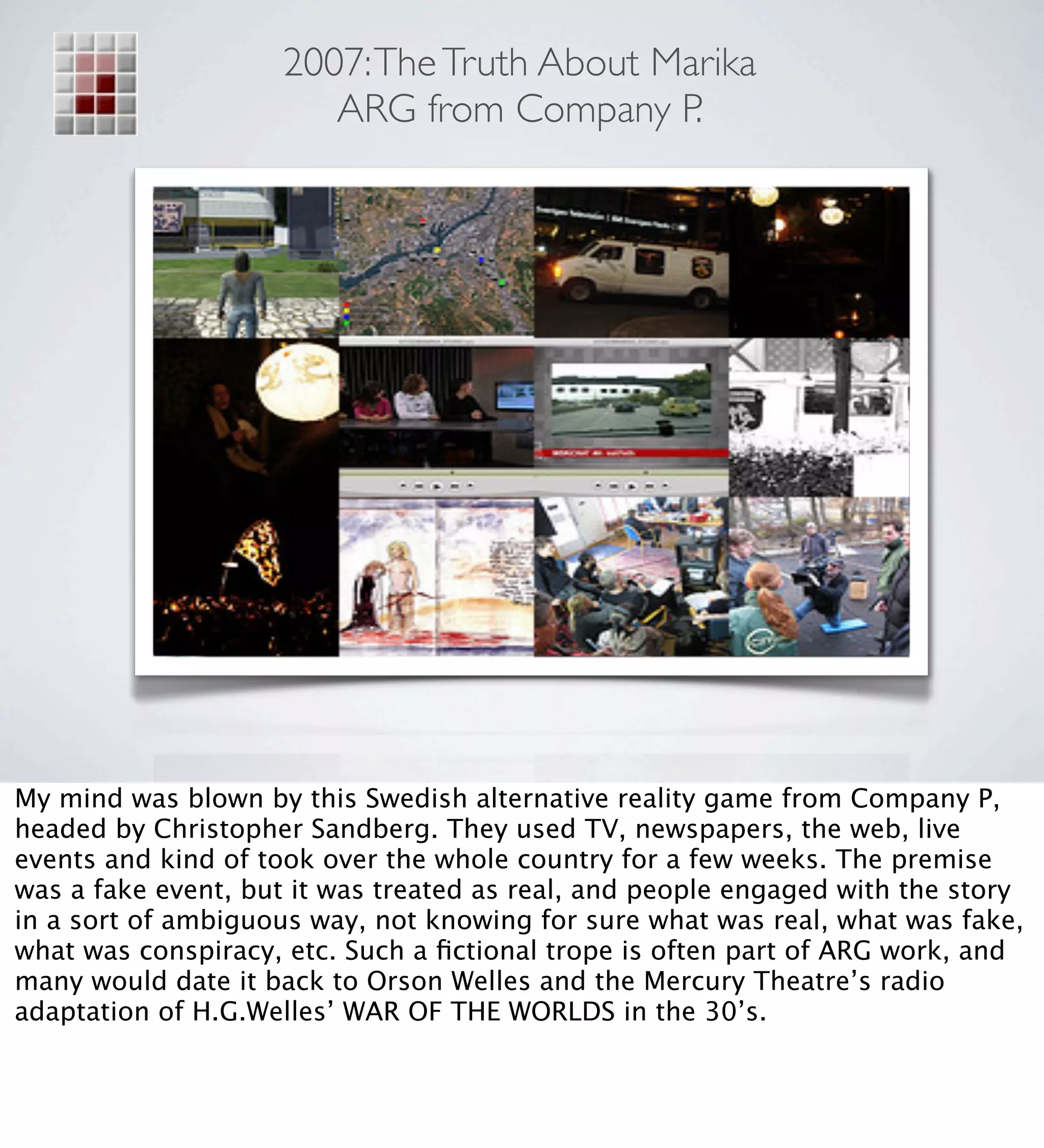 2007: The Truth About Marika
                        ARG from Company P.




My mind was blown by this Swedish alternative reality game from Company P,
headed by Christopher Sandberg. They used TV, newspapers, the web, live
events and kind of took over the whole country for a few weeks. The premise
was a fake event, but it was treated as real, and people engaged with the story
in a sort of ambiguous way, not knowing for sure what was real, what was fake,
what was conspiracy, etc. Such a ﬁctional trope is often part of ARG work, and
many would date it back to Orson Welles and the Mercury Theatre’s radio
adaptation of H.G.Welles’ WAR OF THE WORLDS in the 30’s.
 