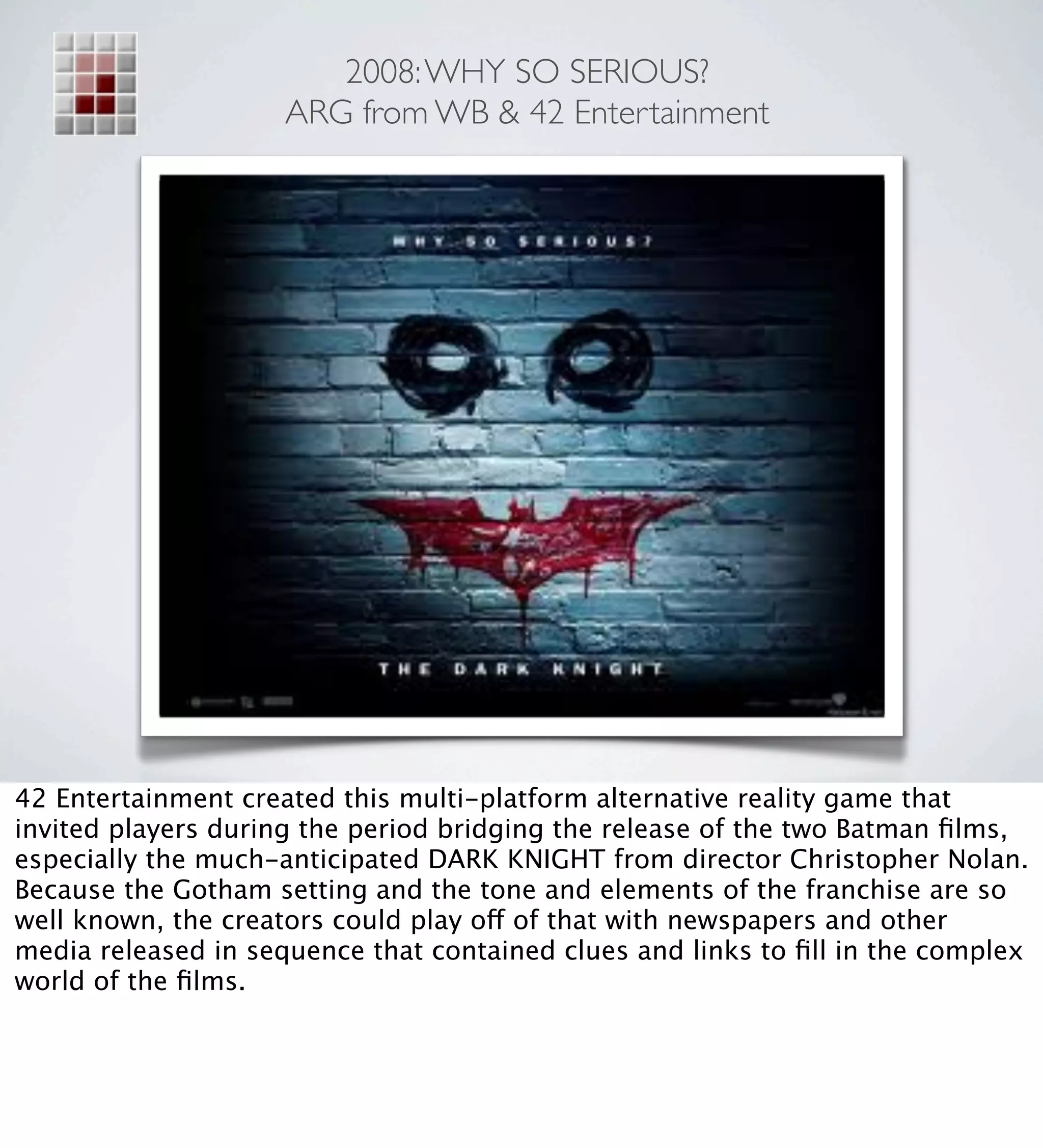 2008: WHY SO SERIOUS?
                     ARG from WB & 42 Entertainment




42 Entertainment created this multi-platform alternative reality game that
invited players during the period bridging the release of the two Batman ﬁlms,
especially the much-anticipated DARK KNIGHT from director Christopher Nolan.
Because the Gotham setting and the tone and elements of the franchise are so
well known, the creators could play off of that with newspapers and other
media released in sequence that contained clues and links to ﬁll in the complex
world of the ﬁlms.
 